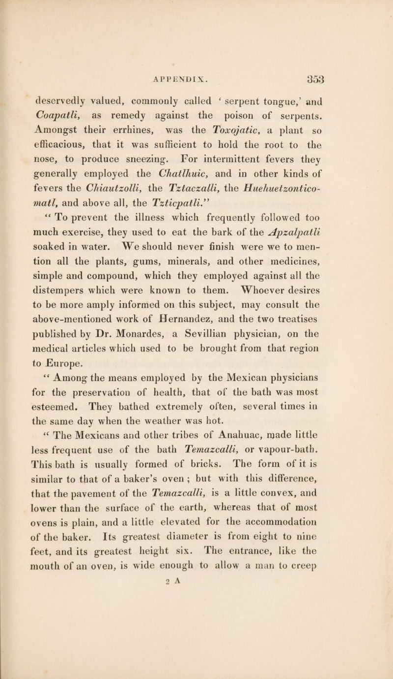 deservedly valued, commonly called ‘ serpent tongue,’ and Coapatli, as remedy against the poison of serpents. Amongst their errhines, was the Toxojatic, a plant so efficacious, that it was sufficient to hold the root to the nose, to produce sneezing. For intermittent fevers they generally employed the Chatlhuic, and in other kinds of fevers the CJiiautzolli, the Tztaczalli, the Huehuetzontico- matl, and above all, the Tzticpatli.** “ To prevent the illness which frequently followed too much exercise, they used to eat the bark of the Apzalpatli soaked in water. We should never finish were we to men¬ tion all the plants, gums, minerals, and other medicines, simple and compound, which they employed against all the distempers which were known to them. Whoever desires to be more amply informed on this subject, may consult the above-mentioned work of Hernandez, and the two treatises published by Dr. Monardes, a Sevillian physician, on the medical articles which used to be brought from that region to Europe. “ Among the means employed by the Mexican physicians for the preservation of health, that of the bath was most esteemed. They bathed extremely often, several times in the same day when the weather was hot. The Mexicans and other tribes of Anahuac, made little less frequent use of the bath Temazcalli, or vapour-bath. This bath is usually formed of bricks. The form of it is similar to that of a baker’s oven ; but with this difference, that the pavement of the Temazcalli, is a little convex, and lower than the surface of the earth, whereas that of most ovens is plain, and a little elevated for the accommodation of the baker. Its greatest diameter is from eight to nine feet, and its greatest height six. The entrance, like the mouth of an oven, is wide enough to allow a man to creep 2 A