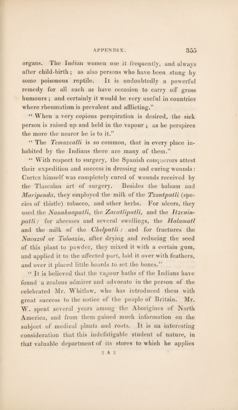 organs. The Indian women use it frequently, and always after child-birth; as also persons who have been stung by some poisonous reptile. It is undoubtedly a powerful remedy for all such as have occasion to carry off gross humours ; and certainly it would be very useful in countries where rheumatism is prevalent and afflicting.” “ When a very copious perspiration is desired, the sick person is raised up and held in the vapour ; as he perspires the more the nearer he is to it.5’ “ The Temazcalli is so common, that in every place in¬ habited by the Indians there are many of them.” “ With respect to surgery, the Spanish conquerors attest their expedition and success in dressing and curing wounds : Cortez himself was completely cured of wounds received by the Tlascalan art of surgery. Besides the balsam and Maripenda, they employed the milk of the Tzontpatli (spe¬ cies of thistle) tobacco, and other herbs. For ulcers, they used the Nanahuapatll, the Zacatlipatli, and the Itzcuin• patli: for abcesses and several swellings, the Halamatl and the milk of the Clielpatli : and for fractures the Nacazol or Toloazin, after drying and reducing the seed of this plant to powder, they mixed it with a certain gum, and applied it to the affected part, laid it over with feathers, and over it placed little boards to set the bones.” “ It is believed that the vapour baths of the Indians have found a zealous admirer and advocate in the person of the celebrated Mr. Whitlaw, who has introduced them with great success to the notice of the people of Britain. Mr. W. spent several years among the Aborigines of North America, and from them gained much information on the subject of medical plants and roots. It is an interesting consideration that this indefatigable student of nature, in that valuable department of its stores to which he applies 2 A 2