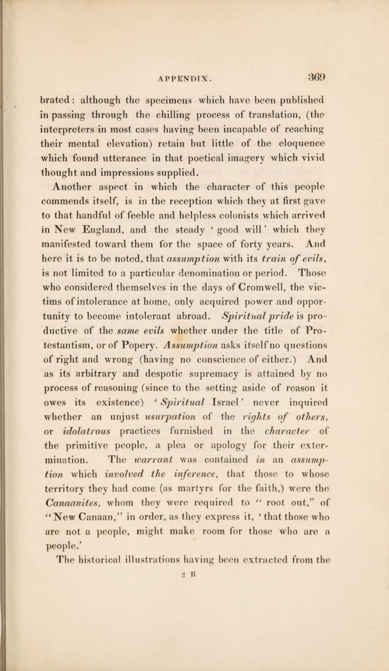861) brated: although the specimens which have been published in passing through the chilling process of translation, (the interpreters in most cases having been incapable of reaching their mental elevation) retain but little of the eloquence which found utterance in that poetical imagery which vivid thought and impressions supplied. Another aspect in which the character of this people commends itself, is in the reception which they at first gave to that handful of feeble and helpless colonists which arrived in New England, and the steady ‘ good will ’ which they manifested toward them for the space of forty years. And here it is to be noted, that assumption with its train of evils, is not limited to a particular denomination or period. Those who considered themselves in the days of Cromwell, the vic¬ tims of intolerance at home, only acquired power and oppor¬ tunity to become intolerant abroad. Spiritual pride is pro¬ ductive of the same evils whether under the title of Pro¬ testantism, or of Popery. Assumption asks itself no questions of right and wrong (having no conscience of either.) And as its arbitrary and despotic supremacy is attained by no process of reasoning (since to the setting aside of reason it owes its existence) c Spiritual Israel ’ never inquired whether an unjust usurpation of the rights of others, or idolatrous practices furnished in the character of the primitive people, a plea or apology for their exter¬ mination. The warrant was contained in an assump¬ tion which involved the inference, that those to whose territory they had come (as martyrs for the faith,) were the Canaanites, whom they were required to “ root out,” of “New Canaan,” in order, as they express it, ‘ that those who are not a people, might make room for those who are a people.’ The historical illustrations having been extracted from the