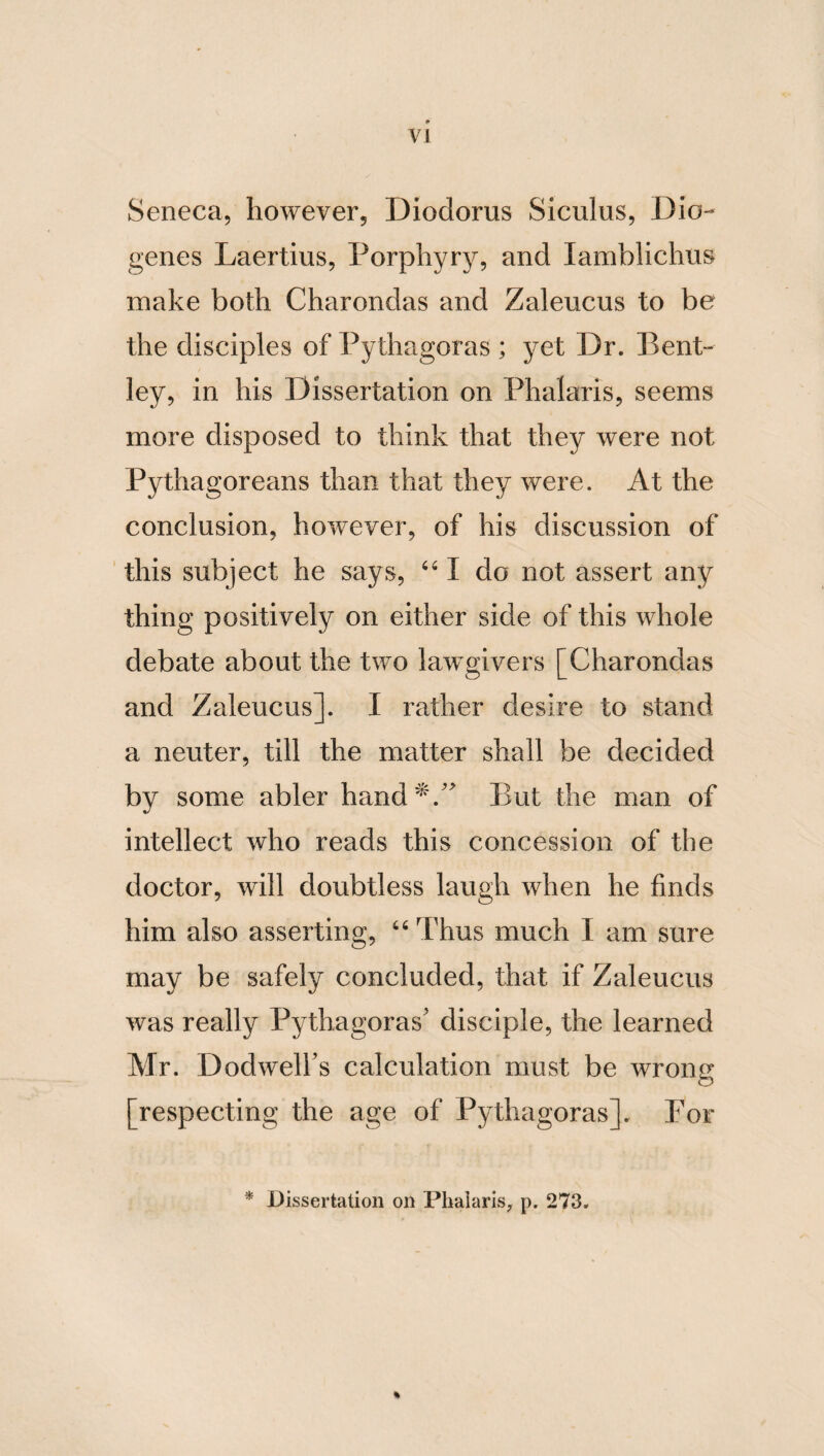 26 ruler of all things. For he is venerable and honourable, through transcendency and mag¬ nitude of virtue. He is benign, because he is beneficent, and the giver of good; and hence he is said by the Ionic poet [Homer] to be the father of men and Gods. He is also terrible and transcendent, because he punishes the unjust, and reigns and rules over all things. But he carries thunder in his hand, as a symbol of his formidable excellence. From all these particulars, therefore, it is requisite to remem¬ ber that a kingdom is a God-resembling thing. FROM THE TREATISE OF STHENIDAS THE * LOCRIAN, ON A KINGDOM. It is requisite that a king should be a wise man: for thus he will be honoured analo¬ gously to the first God, of whom also he will be an imitator. For this god is by nature the first king and potentate; but a king is so by birth and imitation. And the former rules in the universe, and in the whole of things ; but the latter in the earth. The former also governs all things eternally, and has a never- failing life, possessing wisdom in himself; but the latter acquires science through time. But a king will imitate the first God in the most