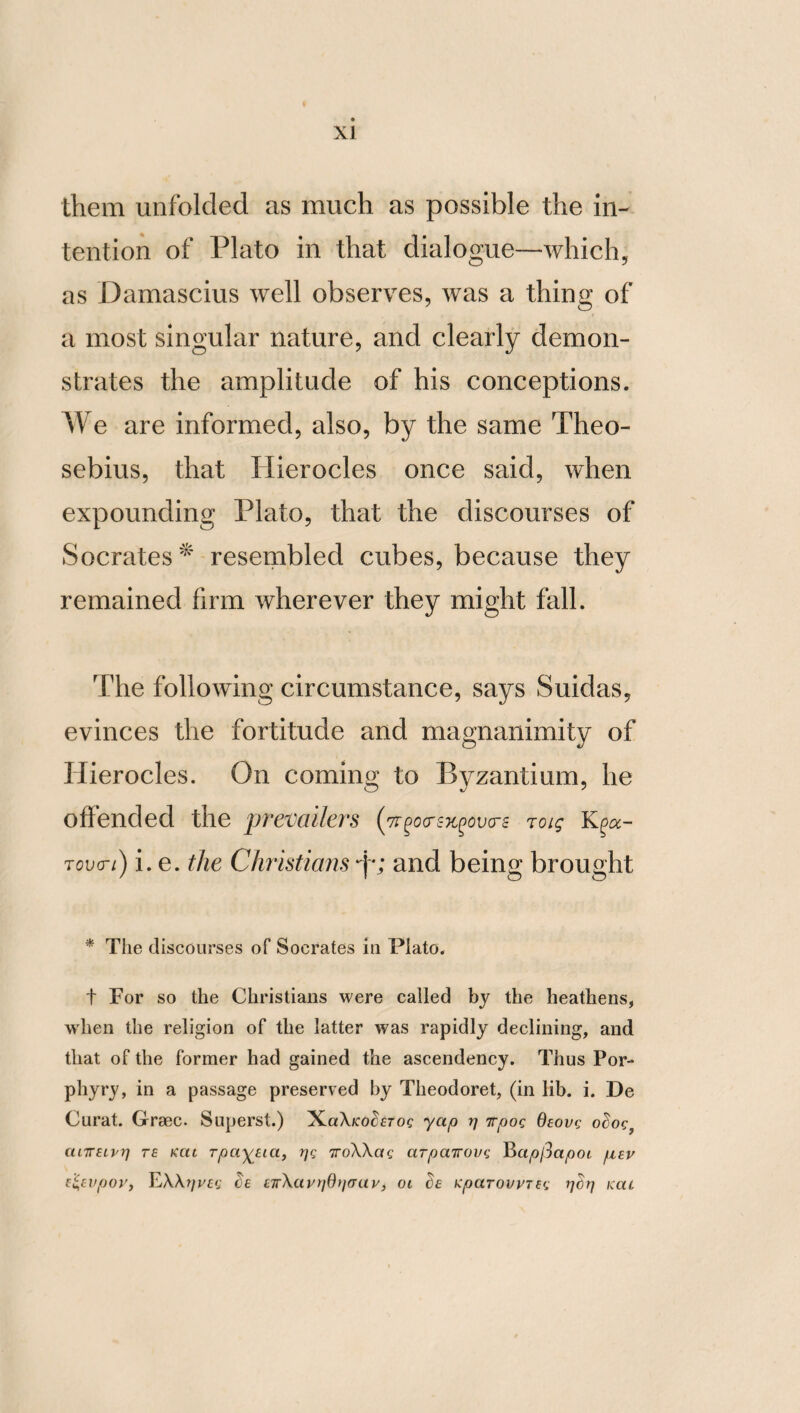 GO with Arabian unguents, nor paint her face so that it may be more white or more red, nor give a dark tinge to her eyebrows and her eyes, nor artificially dye her gray hairs, nor fre¬ quently bathe. For the woman who seeks after things of this kind searches for a specta¬ tor of female intemperance. For the beauty which is produced by prudence, and not by these particulars, pleases women that are well born. Nor should she conceive that nobility and. wealth, the being born in a great city, glory, and the friendship of renowned and royal men, are to be ranked among things that are necessary. For if they happen to be present, they should not be the cause to her of any mo¬ lestation ; and if they should not be present, she should not regret their absence. For a prudent woman will not be prevented from living [properly] without these. And if those great and much admired things which we have mentioned should not be present, her soul should not anxiously explore, but withdraw itself from them. For in consequence of drawing their possessor to misfortune, they are more noxious than beneficial. For to these, treachery, envy, and calumny are adjacent, so that such a woman cannot be free from per¬ turbation. It is also necessary that she should venerate