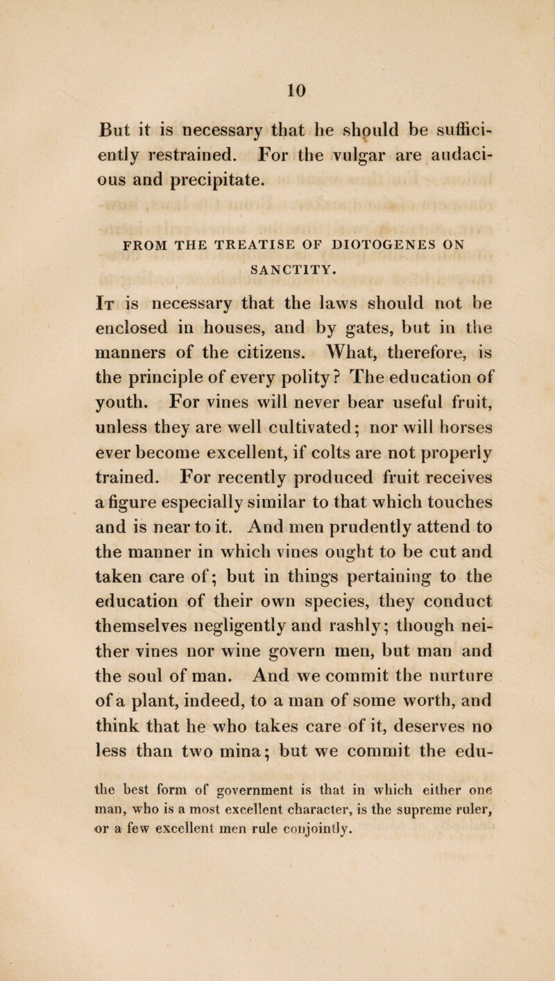 colligation of its parts, it follows a series which is most excellent, and at the same time neces¬ sary, through the attractive flux of the uni¬ verse about it, which is effective of the general ornament of the world, and the peculiar per¬ manency of every thing which it contains. Hence it is called κοσμος /cosmos, and is the most perfect of all animals. But in its parts, which are many, and naturally different, a certain animal excels; both from its native alliance to the world *·, and from participating of divinity in a greater degree. [And in the nature, indeed, of the God who is eternal, the stars called planets are comprehended, form¬ ing the first and the greatest series f]. But in the sublunary region, where bodies move in a right line, the nature of demons has its sub¬ sistence. And in the earth, and with us, the most excellent nature is man; but the most divine is a king, who surpasses other men in the common nature: in his tabernacle, indeed, [i. e. in his body], resembling other men, as being generated from the same matter, but fashioned from the best of artificers, who fa- * I here read, with Victorius, κατ οικειοτατα εγγενή, for και οικειοτατον εν γενοιν, + This sentence within the brackets is not to be found in Stobreus.