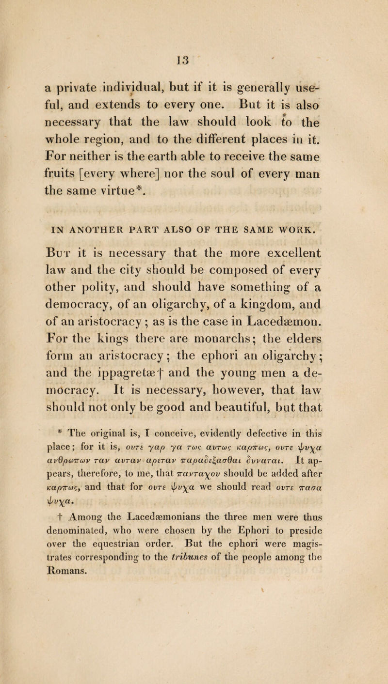 43 merit of ingratitude, through which he deprives himself of being cured of the greatest of dis¬ eases injustice. Farther still, let a contempt of the Gods be considered as the greatest of iniquities, and also injuring parents voluntarily, the neglect¬ ing rulers and laws, and voluntarily dishonour¬ ing justice. But let him be considered as a most just and holy citizen who honours these things, and indicates to the citizens and rulers those that despise them. Let it be esteemed to be more venerable for a man to die for his country than, through a desire of life, to desert it, together with probity. For it is better to die well than to live basely , and disgracefully. It is likewise requisite to honour each of the dead, not with tears nor with lamentations, but with good remembrance, and with an oblation of annual fruits. For when we grieve immo¬ derately for those that are dead, we are un¬ grateful to the terrestrial daemons. Let no one curse him by whom he has been injured. For praise is more divine than defa¬ mation. Let him be thought to be a better citizen who is superior to anger, than him who is an offender through it. Let not him be praised but disgraced, who,