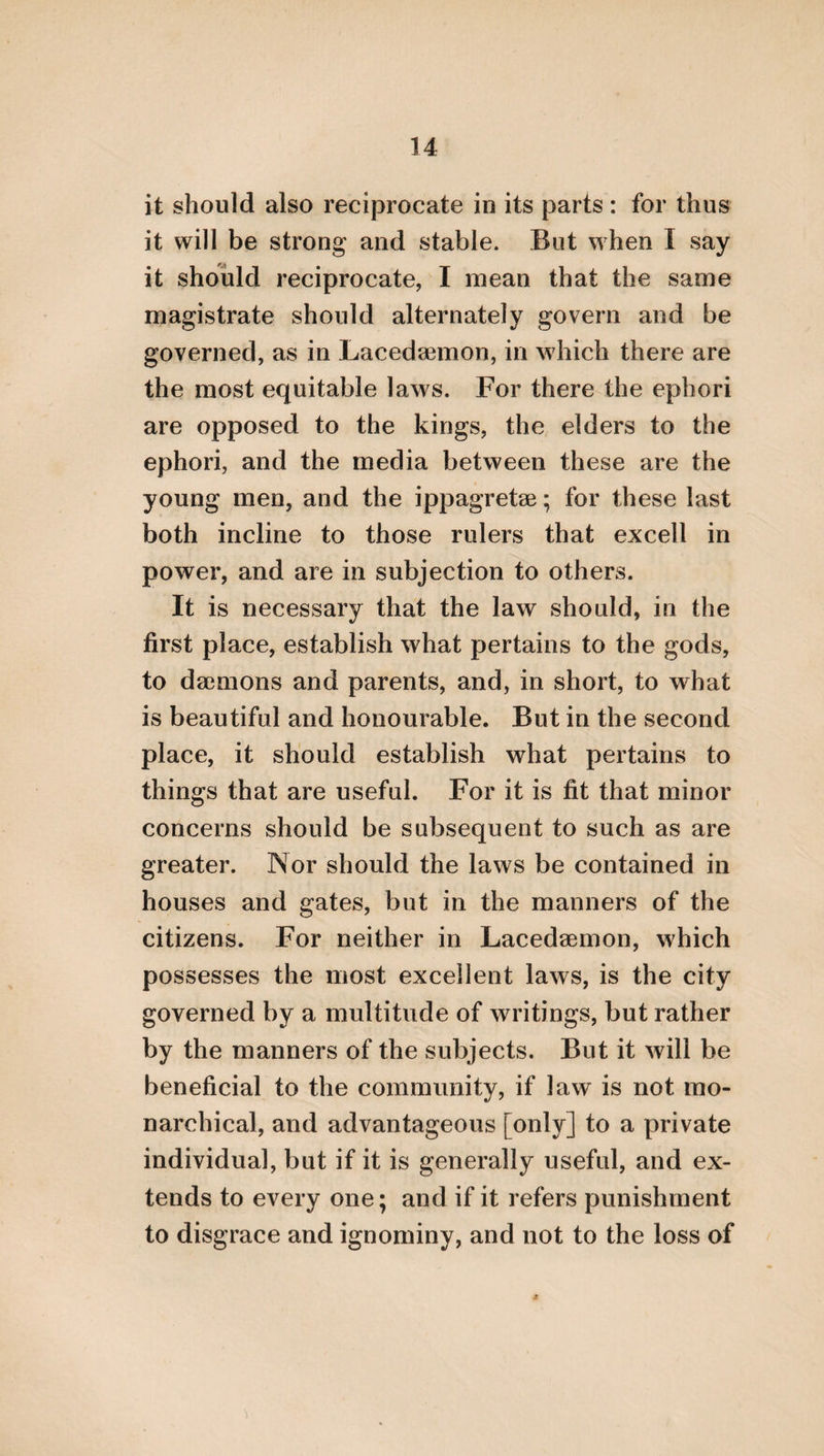 51 navigation. Thus, too, a family, being a sys¬ tem of kindred communion, consists of certain dissimilars, which are its proper parts; and is coarranged with a view to one thing which is best, viz. the father of the family; and is re¬ ferred to a common advantage, unanimity. And, in short, every family, in the same man¬ ner as a psaltery*, requires these three things, apparatus, coadaptation, and a certain con- trectation, and musical use. Apparatus, in¬ deed, being the composition of all its parts, from which the whole, and all the system of kindred communion derives its completion. But of the parts of a family there are two first and greatest divisions ; viz. man and posses¬ sions, the latter of which is the thing governed, and affords utility. Thus, also, the first and greatest parts of an animal are soul and body; and soul, indeed, is that which governs and uses, but the body is that which is governed, and imparts utility. And possessions, indeed, are the adscititious instruments of human life; but the body is the connascent and allied in¬ strument of the soul. Of those persons, how¬ ever, that give completion to a family, some are consanguineous, but others have an affinity to the family. And those that are kindred are * A kind of harp beaten with stick».