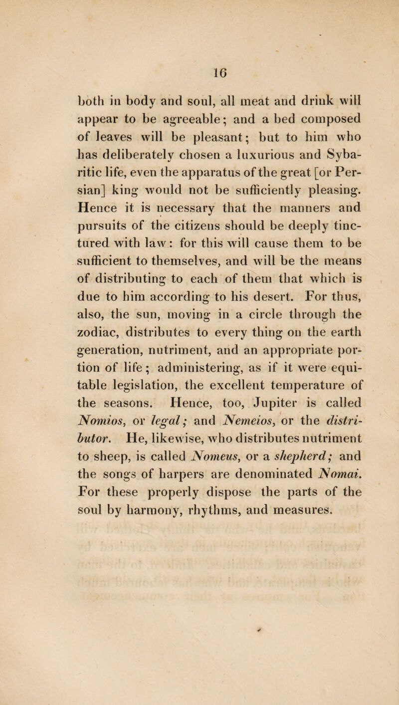 should be vehemently inclined to the acquisi¬ tion of virtue; so that she may be just, brave, and prudent, and may be adorned with fruga¬ lity, and hate vainglory. For, from the posses¬ sion of these virtues, she will act worthily when she becomes a wife, towards herself, her hus¬ band, her children, and her family. Frequently, also, such a woman will act beautifully towards cities, if she happens to rule over cities or na¬ tions, as we see is [sometimes] the case in a kingdom. If, therefore, she subdues desire and anger, a divine harmony will be produced. Hence she will not be pursued by illegal loves, but she will love her husband, her children, and all her family. For such women as are fond of being connected with other men besides their husbands, become hostile to the whole of their families, both to those branches of it that are free, and those that are slaves. They also machinate stratagems against their husbands, and falsely represent them as the calumniators of all their acquaintance, in order that they alone may appear to be exceedingly benevo¬ lent; and they govern their families in such a way as may be expected from those that are lovers of indolence. For from such conduct the destruction ensues of every thing which is common to the husband and wife. And thus much as to these particulars.