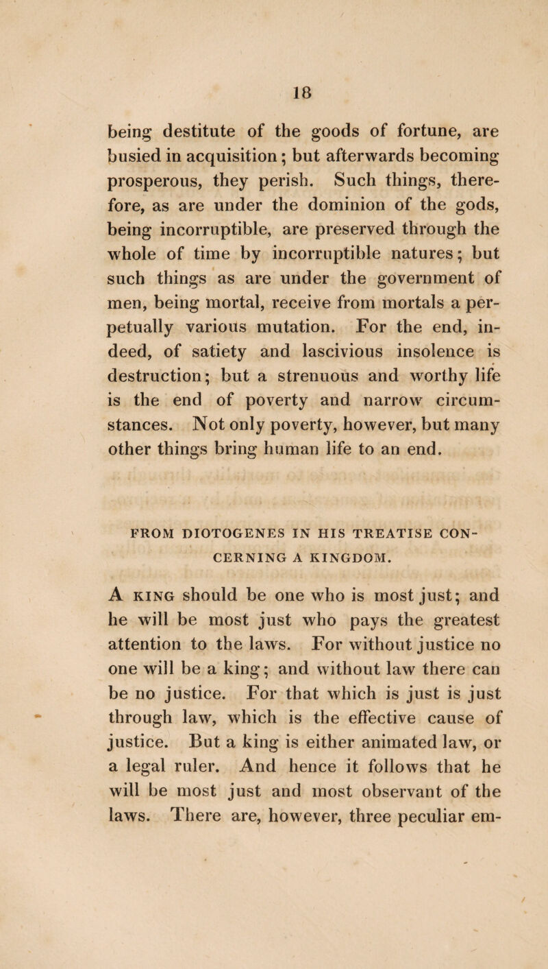 83 than the laws themselves, are to he preserved no less than the laws. The present customs, how¬ ever, ivhich are hut of yesterday, and which have heen so very recently introduced into every city, are not to he considered as the customs of the country, [or as the institutes of ancestors]; and, perhaps, neither are they at all to he regarded as customs In the next place, because cus¬ tom is an unwritten law, having for its inscrip¬ tion a good legislator, viz. the approbation of all those that use it; perhaps, on this account, it is proximate to things which are naturally just. AFTER WHAT MANNER WE OUGHT TO CONDUCT OURSELVES TOWARDS OUR PARENTS. After speaking of the Gods and our country, what person deserves to be mentioned more than, or prior to our parents? Hence it is re¬ quisite that we should discourse about them. He, therefore, will not err who says, that they * When the intelligent reader considers that Hierocles flourished about the middle of the fifth century after Christ, he will immediately understand what the recent customs are to which Hierocles, in the above passage, alludes. Needham, in his translation of this passage, either did not understand the meaning of it, or wilfully omitted to trans¬ late it.