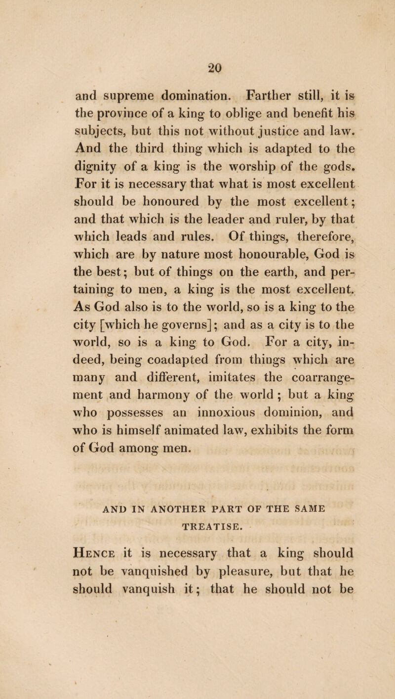 80 according to which we also denominate the Gods themselves; something else must also be added to this conception; viz. that children should be persuaded that they dwell in their father’s house, as if thev were certain ministers and priests in a temple, appointed and conse¬ crated for this purpose by nature herself; who entrusted a reverential attention to their parents to their care. Since of attentive regard, therefore, one kind pertains to the body, but another to the soul, we shall readily perform what each of these requires, if we are willing to do that which reason persuades us to do. But reason persuades us to pay less attention to the body than to the soul; though attention to the former is necessary. We should, there¬ fore, procure for our parents liberal food, and such as is adapted to the imbecility of old age ; and besides this, a bed, sleep, unction, a bath, garments; and in short, all the necessaries which the body requires, that they may never at any time experience the want of any of these; in thus acting, imitating their care about our nurture, when we were infants. Hence, we should compel ourselves to employ a certain prophetic attention to them, in order to dis¬ cover what they particularly desire of things pertaining to the body, though they should not