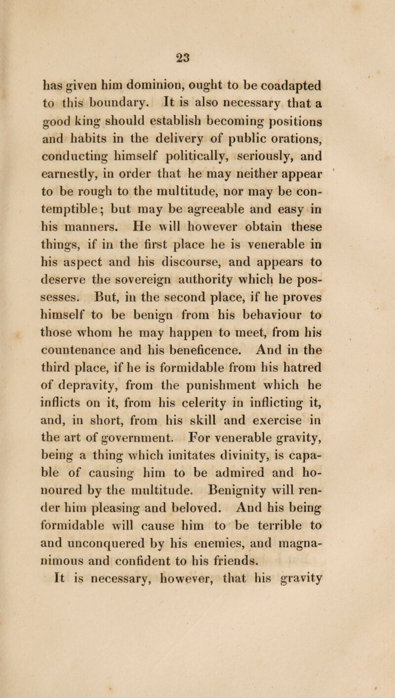 104 marriage, and the procreation of children, ac¬ cuses his parents of madness, as not having en¬ gaged in wedlock with right conceptions of things. It is easy also to see, that such a one forms an incongruous opinion. For how is it possible that he should not be full of dissen¬ sion, who finds a pleasure in living, and wil¬ lingly continues in life as one who was pro¬ duced into existence in a becoming manner by his parents, and yet conceives that for him to procreate others is one among the number of things which are to be rejected? In the first place, however, as wre have before observed, it is requisite to consider, that we do not beget children for our own sakes alone, but for those also through whom we ourselves were begot¬ ten ; and, in the next place, for the sake of our friends and kindred. For it is gratifying to these to see children which are our offspring, both on account of benevolence and propin¬ quity, and on account of security. For the life of those to whom these pertain, is esta¬ blished as in a port by a thing of this kind, analogously to ships, which, though greatly agitated by the waves of the sea, are firmly se¬ cured by many anchors. On this account, the man who is a lover of his kindred, and a lover of his associates, will earnestly desire to marry