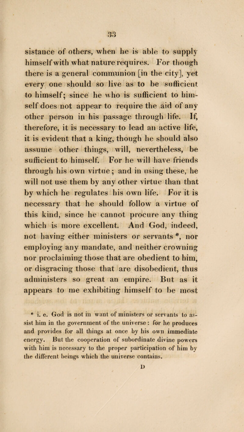 either through our flying from pain, or through our pursuit of pleasure. For in consequence of flying from pain, we do not endure labour; and through our pursuit of pleasure, we reject what is good. Labours, however, procure good for mankind ; but pleasures evil. Hence men through pleasures, becoming incontinent and remiss, are rendered effeminate in their souls, and more profuse in their expenses. But customs and manners are corrupted through foreigners, when a multitude of these dwelling with us, rejoice in the success of their emporetic employment; or when those who dwell in the suburbs, being lovers of plea¬ sure and luxury, impart their manners to the neighbouring inhabitants. On this account it is necessary that the legislators, and prefects of the mass of the people, should diligently ob¬ serve whether the customs of the city are care¬ fully preserved, and proceed equally through all the citizens. And farther still, they should observe whether the genuine and indigenous multitude, of which the polity consists, remains pure and unmingled with any other nation ; and whether the magnitude of possessions re¬ mains in the same state, and does not become excessive. For the possession of superflui¬ ties is accompanied by the desire of still more V