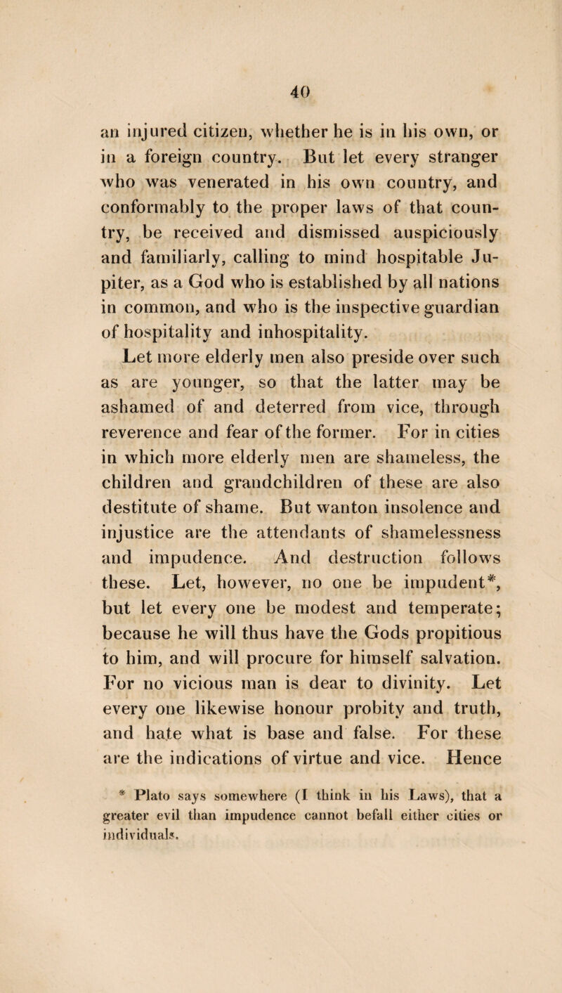 36 AND IN ANOTHER PART OF THE SAME WORK. He who has a sacred and divine conception of things, will be in reality a king*. For being persuaded by this, he will be the cause of all good, but of no evil. And, moreover, that he will be just, being fitted for society, is evident to every one. For communion or association consists in equality, and in the distribution of it. And justice indeed precedes, but commu¬ nion participates. For it is impossible for a man to be unjust, and yet distribute equality ; or that he should distribute equality, and yet not be adapted to association. But how is it possible that he who is sufficient to himself should not be continent? For sumptuousness is the mother of incontinence, and incontinence of wanton insolence, from which so many human evils are derived. But self-sufficiency is not vanquished by sumptuousness, nor by any thing which proceeds from it; but being itself a certain principle, it leads all things, but is not led by anything. And to govern, in¬ deed, is the province of God, and also of a king (on which account, likewise, he is de- * Conformably to this, Plato also in the Politicus says : “ It is requisite to call him royal who possesses the royal science, whether he governs or not.”