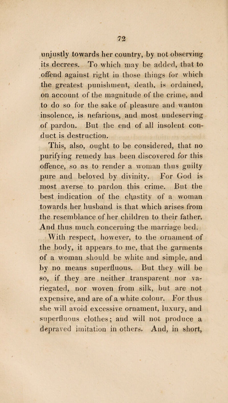 103 time and every circumstance that may occur in life;—I say, we do not beget them for ourselves alone, but in many things also for our parents. For the procreation of children is gratifying to them; because, if we should suffer any thing of a calamitous nature prior to their decease, we shall leave our children instead of ourselves, as the support of their old age. But it is a beau¬ tiful thing for a grandfather to be conducted by the hands of his grandchildren, and to be considered by them as deserving of every other attention. Hence, in the first place, we shall gratify our own parents, by paying attention to the procreation of children. And, in the next place, we shall cooperate with the prayers and ardent wishes of those that begot us. For they from the first were solicitous about our birth, conceiving that through it there would be a very extended succession of themselves, and that they shall leave behind them children of children, and have to pay attention to our mar¬ riage, our procreation, and nurture. Hence, by marrying and begetting children, we shall accomplish, as it were, a part of their prayers; but, by being of a contrary opinion, we shall cut off the object of their deliberate choice. More¬ over, it appears that every one who voluntarily, and without some prohibiting circumstance, avoids