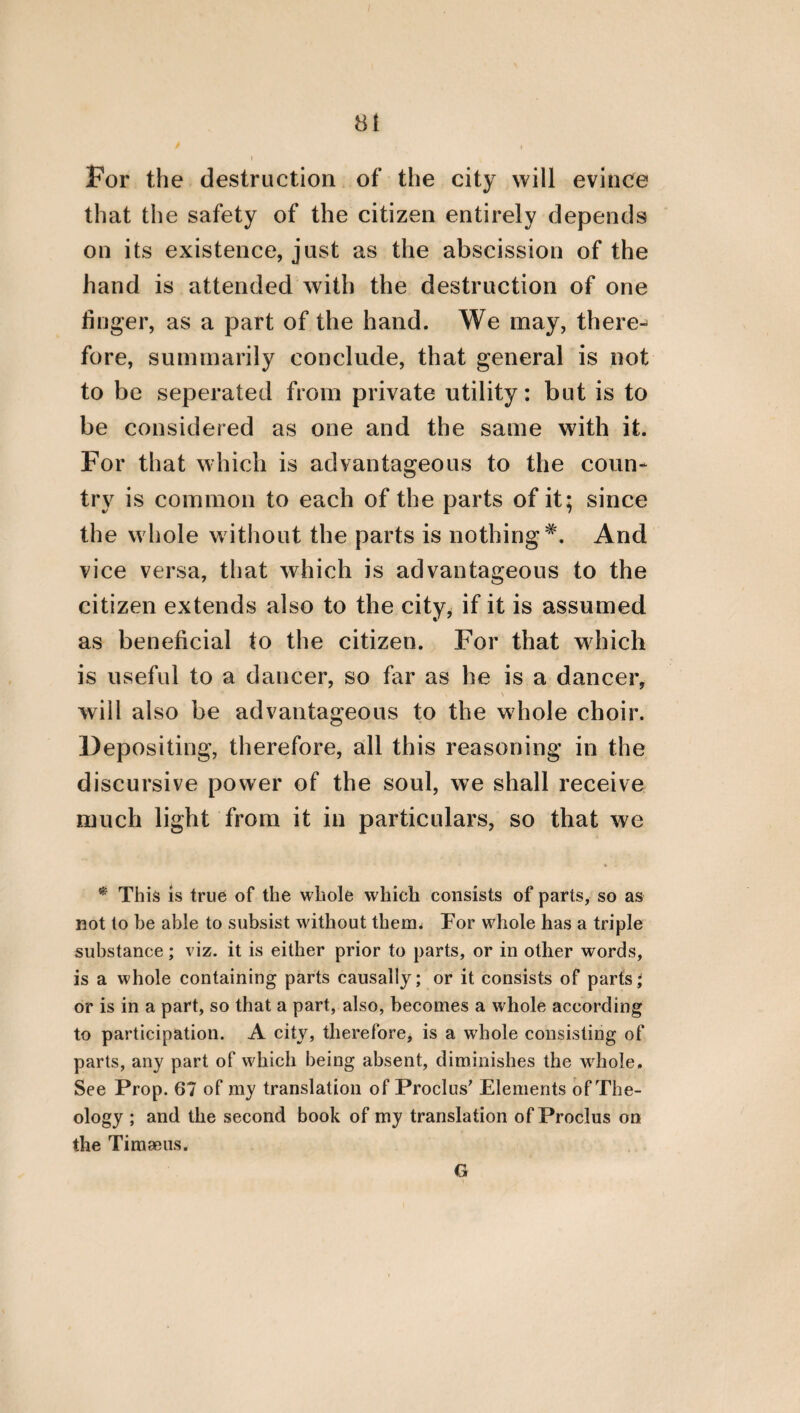 3 its decision. And, in short, it is requisite that those who preside should refer the affairs of the community to that part which consults for the general good; but that this latter part should refer these affairs through the Praetors to the Convention. In a similar manner also of that part which is auxiliary, powerful, and efficacious, one part is of a governing nature; another part is de¬ fensive; and the remaining, which is the greater part, is gregal and military. It is the govern¬ ing part, therefore, from which the leaders of armies, the prefects of cohorts, the bands of soldiers, and the vanguards are derived, and universally all those who rank as leaders. But the whole genus of the vanguards consists of those that are most brave, most impetuous, and most daring. And the remaining multi¬ tude is gregarious and military. Of the third part, however, which is engaged in sordid occu¬ pations, and in labouring to procure the neces¬ saries of life, one part consists of husbandmen, and those who are employed in the elaboration of the land; but another part consists of arti¬ ficers, who procure such instruments and ma¬ chines as the occasions of life require; and another part is engaged in peregrinations and merchandise, and in exporting to foreign re¬ gions such things as are superabundant in the