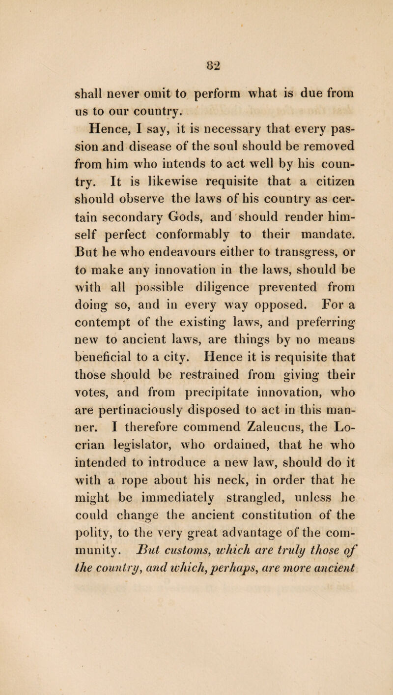 9 assertions, which are adapted to the disposition of the speaker, and which are void of dissimu¬ lation. For thus what is said will exhibit the manners of the speaker. From the laws, how¬ ever, security will thus be necessarily intro¬ duced, if the polity is composed and coar¬ ranged from every thing which is according to nature, and not from such things as are pre¬ ternatural. For cities derive no advantage from a tyranny, and very little from an oligar¬ chy. It is necessary, therefore, that a kingdom should be established in the first place; and in the second place, an aristocracy. For a king¬ dom, indeed, is a thing imitative of God, and which is with difficulty preserved and defended by the human soul. For it is rapidly changed through luxury and insolence. Hence it is not proper to employ it universally, but only so far as it may be useful to the polity; but an aris¬ tocracy should be more abundantly interwoven in it, because it consists of many rulers, who emulate each other, and who often alternatelv govern. It is also entirely necessary that a de¬ mocracy should be introduced. For as a citi¬ zen is a part of the whole polity, it is requisite that he should receive a certain reward from it#. * Thus, too, Plato in his Laws mingles his polity from a democracy, aristocracy, and monarchy. He was, however, decidedly of opinion, as is evident from his Politicus, that % \