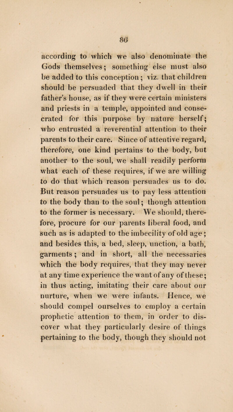 41 it is requisite to accustom children from their youth [to worthy manners], by punishing those that are lovers of falsehood, but being delighted with those that are lovers of truth, in order that in each that which is most beautiful, and most prolific of virtue, may be implanted. Each of the citizens, likewise, should be more anxious to pretend to be temperate than to pretend to be wise: for the pretence of wisdom is a great indication of an ignorance of probity, and is also a sign of pusillanimity. But let the pretence of temperance be considered as a true claim to it. For no one should feign with his tongue, that he performs beautiful deeds, when at the same time he is both destitute of wor¬ thy conduct and good intentions. It is likewise requisite to preserve benevo¬ lence towards rulers, being obedient to and venerating them as if they were parents. For he who does not conceive that this is proper will suffer the punishment of bad counsel from the daemons who are the inspective guardians of the seat of empire. For the rulers are the guardians of the city, and of the safety of the citizens. But it is also necessary that governors should preside justly over those that are governed, in the same manner as over their own children, in
