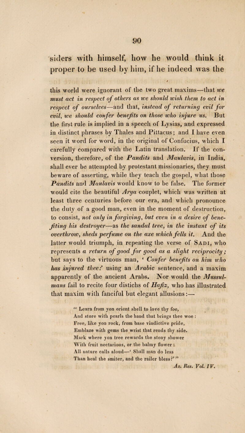 and modesty. For a wife who is dear to her husband, and who truly perforins her duty to¬ wards him, is a [domestic] harmony, and loves the whole of her family, to which also she con¬ ciliates the benevolence of strangers. If, how¬ ever, she neither loves her husband nor her children, nor her servants, nor wishes to see any sacrifice preserved; then she becomes the leader of every kind of destruction, which she likewise prays for, as being an enemy, and also prays for the death of her husband, as being hostile to him, in order that she may be con¬ nected with other men ; and, in the last place, she hates whatever her husband loves. But it appears to me that a wife will be a [domestic] harmony, if she is full of prudence and mo¬ desty. For then she will not only love her hus¬ band, but also her children, her kindred, her servants, and the whole of her family, in w^hich possessions, friends, citizens, and strangers are contained. She will likewise adorn the bodies of these without any superfluous ornaments, and will both speak and hear such things only as are beautiful and good. It is also requisite that she should act conformably to her hus¬ band’s opinion in what pertains to their com¬ mon life, and be satisfied with those relatives and friends that meet with his approbation.