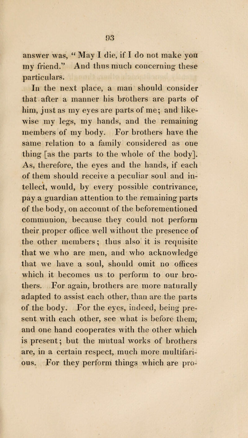 our ancestors erected for their parents. Every year, too, attention ought to be paid to the decoration of their tombs. They should, like¬ wise, be continually remembered and reve¬ renced, and this with a moderate and appro¬ priate expense. By always acting, therefore, and living in this manner, we shall each of us be rewarded according to our deserts, both by the Gods and those natures that are superior to us, and shall pass the greatest part of our life in good hope. FROM THE TREATISE OF PEMPELUS ON PARENTS Neither divinity, nor any man who possesses the least wisdom, will ever advise any one to neglect his parents. Hence we cannot have any statue or temple which will be considered by divinity as more precious than our fathers and grandfathers when grown feeble with age. For God will recompense him with benefits who honours his parents with gifts ; since if * The whole of this extract is taken from the eleventh book of Plato’s Laws, but what is there said is here some¬ what amplified. F 2