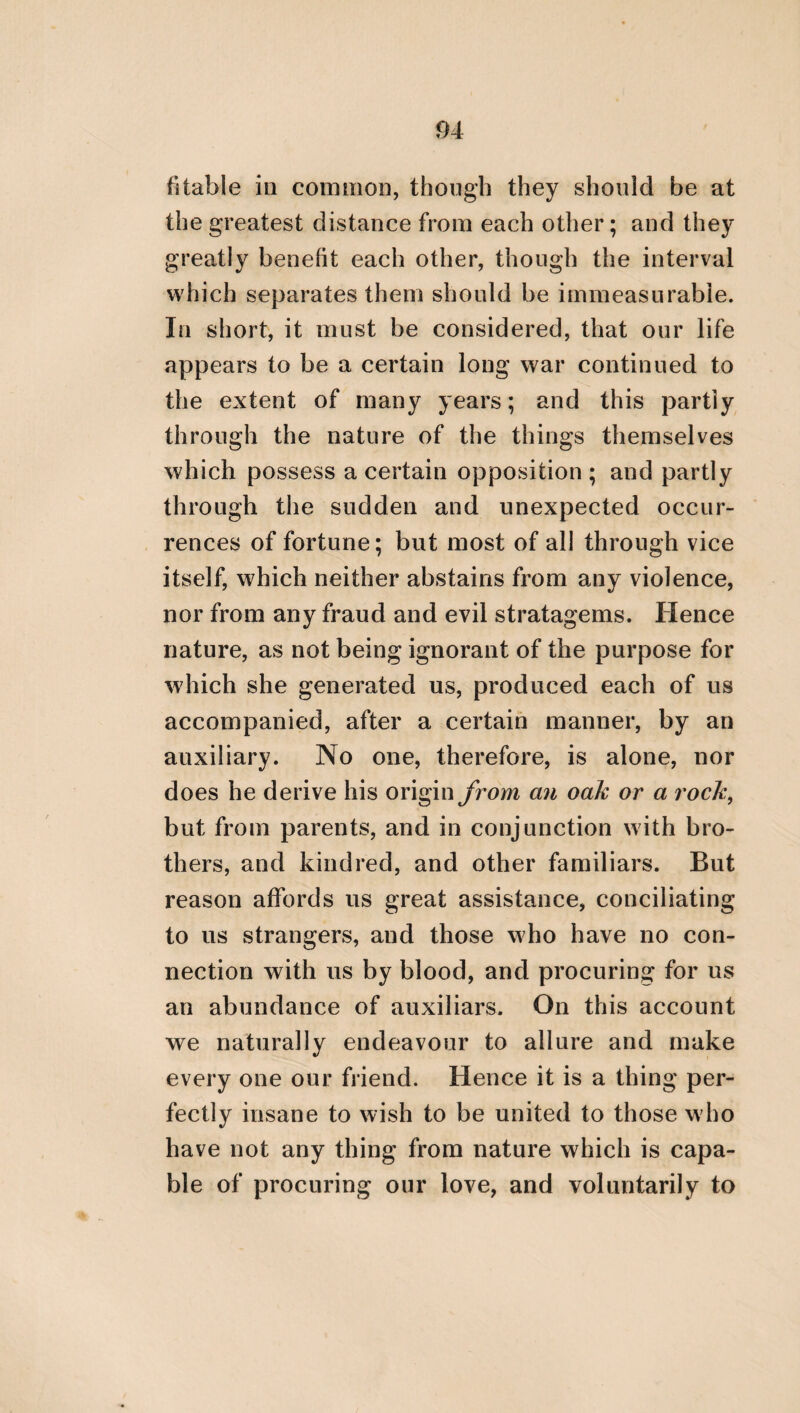stupid offspring. But he who, being profane, is deaf to these assertions, will be considered by all intelligent persons as odious both to Gods and men. FROM THE TREATISE OF PHINTYS, THE DAUGH¬ TER OF CALLICRATES, ON THE TEMPERANCE OF A WOMAN. A woman ought to be wholly good and modest; but she will never be a character of this kind without virtue. For any virtue subsisting in any one thing renders that which receives it valuable. And the virtue, indeed, of the eyes is sight, but of the ears hearing. Thus, too, the virtue of a horse causes it to be a good horse; and the virtue of a man and the virtue of a woman render each of them worthy. But the principal virtue of a woman is temperance; for through this she will be able to honour and love her husband. Many, indeed, may perhaps think it does not become a woman to philo¬ sophize, as neither is it proper for her to ride on horseback, nor to harangue in public. But I think that some things are the province of a