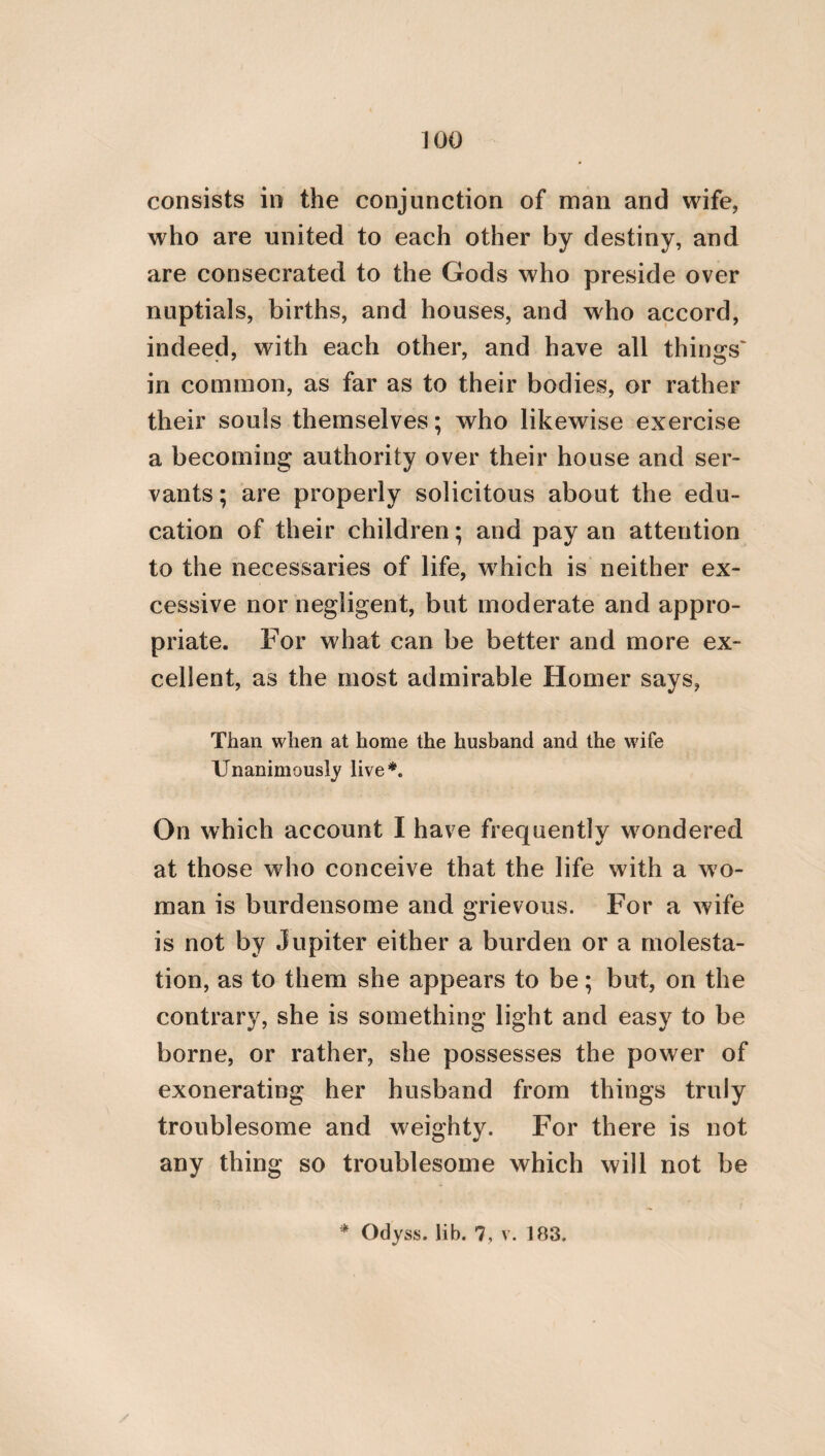 sisters. After this is the circle which compre¬ hends the remaining relatives. Next to this is that which contains the common people, then that which comprehends those of the same tribe, afterwards that which contains the citi¬ zens; and then two other circles follow, one being the circle of those that dwell in the vici¬ nity of the city, and the other, of those of the same province. But the outermost and great¬ est circle, and which comprehends all the other circles, is that of the whole human race#. * This admirable passage is so conformable to the follow¬ ing beautiful lines in Pope’s Essay on Man, that it is most probably the source from whence they were derived. The lines are tliese: “ Self loye but serves the virtuous mind to wake, As the small pebble stirs the peaceful lake, The centre moved, a circle straight succeeds, Another still, and still another spreads, Friend, parent, neighbour first it will embrace, His country next, and next all human race ; Wide and more wide the’ o’erflowings of the mind, Take every creature in of every kind.” In Hierocles, however, the circles are scientifically de¬ tailed; but in Pope they are synoptically enumerated. Pope, too, has added another circle to that which is the outermost with Hierocles, viz. the circle which embraces every creature of every kind. But as Hierocles in this frag¬ ment is only speaking of our duties to kindred, among which the whole human race is, in a certain respect, included, he had no occasion to introduce another circle, though the Pla¬ tonic doctrine of benevolence is as widely extended as that of Pope.
