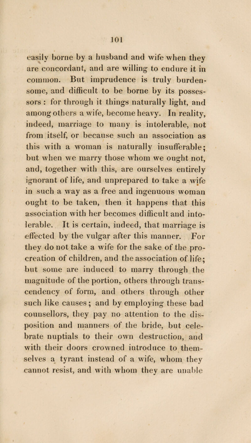 the works which pertain to a woman, whose past life has been such as to free him from all suspicion of absurd and effeminate conduct? For in other domestic works, is it not thought that more of them pertain to men than to women ? For they are more laborious, and require corporeal strength, such as to grind, to knead meal, to cut wood, to draw water from a well, to transfer large vessels from one place to another; to shake coverlets and car¬ pets, and every other work similar to these. And it will be sufficient, indeed, for these things to be performed by men. But it is also fit that some addition should be made to the legitimate work of a woman, so that she may not only engage with her maid servants in the spinning of wool, but may also apply herself to other more virile w orks. For it ap¬ pears to me that the making of bread, the drawing of water [from a well], the lighting of fires, the making of beds, and every other work similar to these are the proper employments of a freeborn woman. But a wife will seem much more beautiful to her husband, and espe¬ cially if she is young, and not yet worn out by the bearing of children, if she becomes his associate in gathering grapes, and collecting olives; and if he is verging to old age, she will