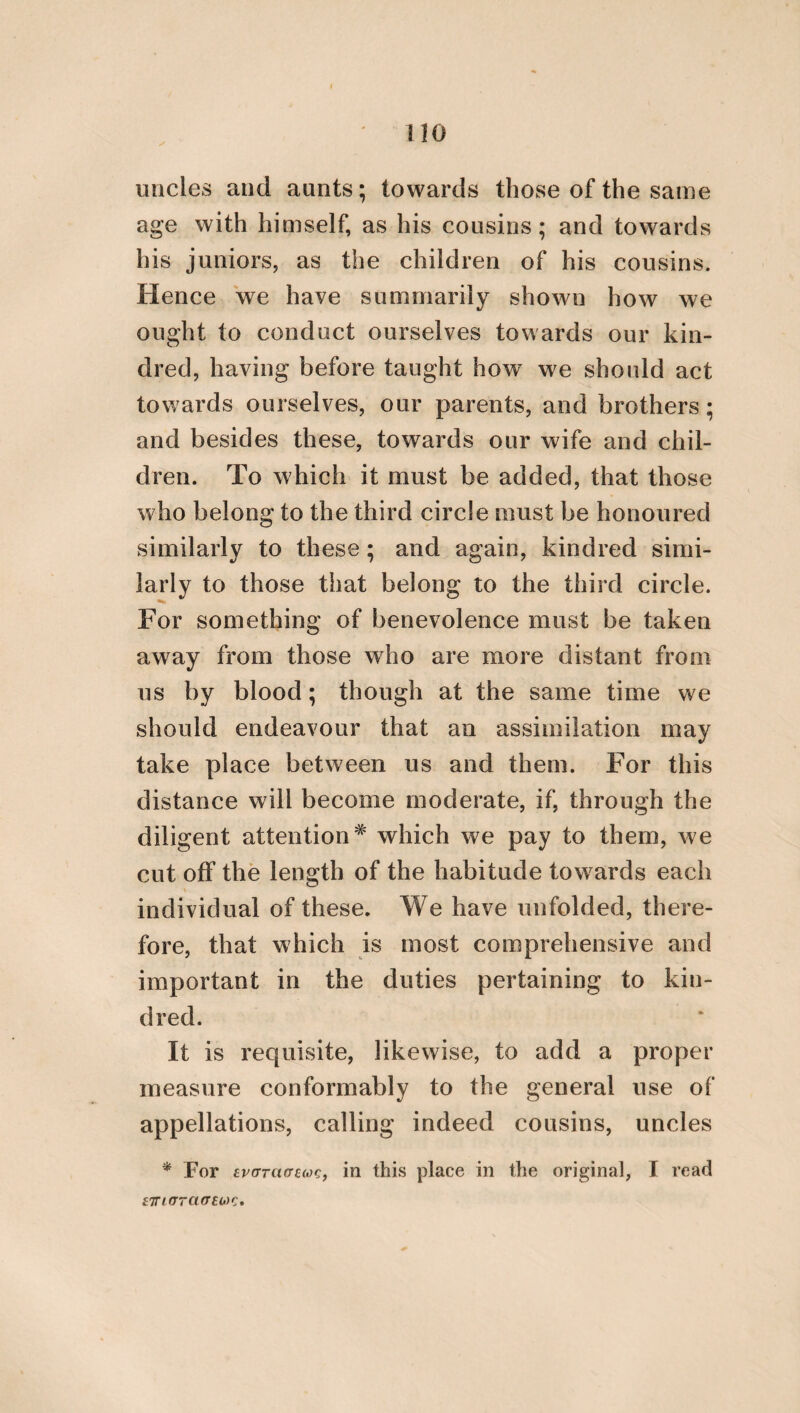 it should also reciprocate in its parts : for thus it will be strong and stable. But when I say it should reciprocate, I mean that the same magistrate should alternately govern and be governed, as in Lacedaemon, in which there are the most equitable laws. For there the ephori are opposed to the kings, the elders to the ephori, and the media between these are the young men, and the ippagretse; for these last both incline to those rulers that excell in power, and are in subjection to others. It is necessary that the law should, in the first place, establish what pertains to the gods, to daemons and parents, and, in short, to what is beautiful and honourable. But in the second place, it should establish what pertains to things that are useful. For it is fit that minor concerns should be subsequent to such as are greater. Nor should the laws be contained in houses and gates, but in the manners of the citizens. For neither in Lacedaemon, which possesses the most excellent laws, is the city governed by a multitude of writings, but rather by the manners of the subjects. But it will be beneficial to the community, if law is not mo¬ narchical, and advantageous [only] to a private individual, but if it is generally useful, and ex¬ tends to every one; and if it refers punishment to disgrace and ignominy, and not to the loss of