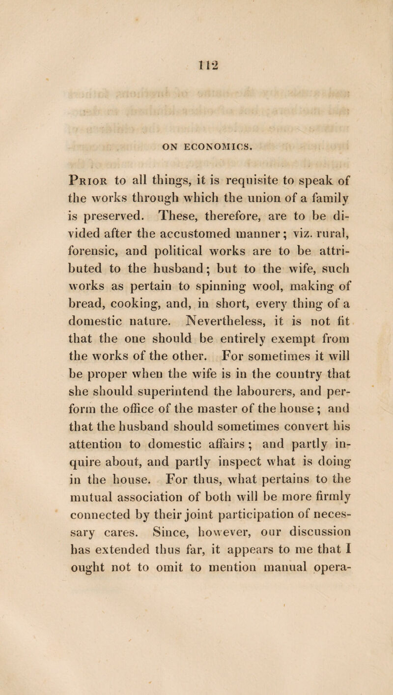 32 wants of others, and afford them assistance in common. For they are perfect in virtue. But the friendship which is in a city, and which possesses a certain common end, imitates the concord of the universe. But without the arrangement of magistrates no city can be inhabited. In order, however, to effect this arrangement, and to preserve the city, laws are necessary, and a certain political domina¬ tion, and also a governor and the governed. But the consequence of these things is, the general good, a certain concinnity, and the consent of the multitude in conjunction with concordant persuasion. He, likewise, who governs according to virtue, is called a king, and is so [in reality]; since he possesses the same friendship and communion with his sub¬ jects as divinity possesses with the world, and the natures which it contains. All benevo¬ lence, however, ought to be exerted; in the first place, indeed, by the king towards his subjects; but in the second place, by the sub¬ jects towards the king: and this benevolence should be such as that of a parent towards his child, of a shepherd towards his flock, and of law towards him who uses it. For there is one virtue pertaining to the government, and to the life of men. But no one should through indigence solicit the as-