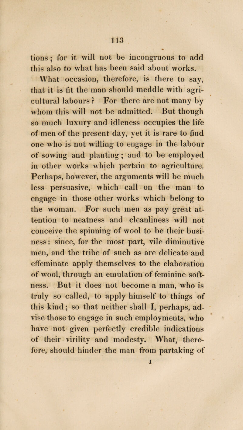 44 in the sumptuousness of his expence, surpasses temples and palaces. For let nothing private be more magnificent and venerable than things of a public nature. Let him who is a slave to wealth and money be despised, as one who is pusillanimous and illiberal, and is astonished by sumptuous pos¬ sessions, and let him be considered as one who leads a tragical life, and whose soul is vile. For he who is magnanimous foresees with him¬ self all human concerns, and is not disturbed by any thing of this kind [whether prosperous or adverse], when it accedes. Let no one speak obscenely, in order that he may not in his thoughts approach to base deeds, and that he may not fill his soul with impudence and defilement. For we call things which are decorous and lovely, by their proper names, and by those appellations which are established by law. But we abstain from nam¬ ing things to which we are hostile, on account of their baseness. Let it also be considered as base, to speak of a base thing. Let every one dearly love his lawful wife, and beget children from her. But let no one emit the seed of his children* into any other person; nor let him illegally consume that * i. e. The seed which pertains to the propagation of his children.