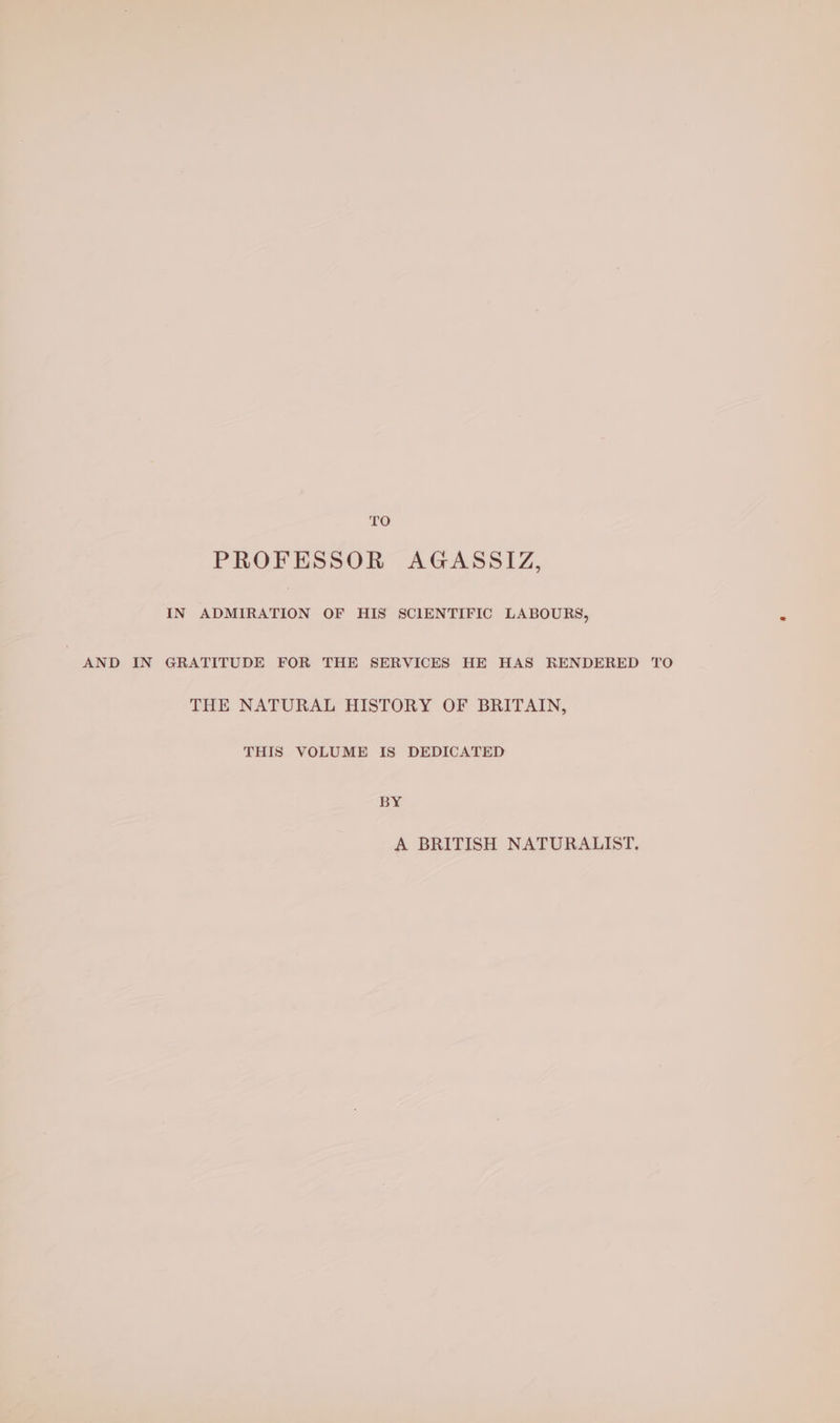 LO PROFESSOR AGASSIZ, IN ADMIRATION OF HIS SCIENTIFIC LABOURS, AND IN GRATITUDE FOR THE SERVICES HE HAS RENDERED TO THE NATURAL HISTORY OF BRITAIN, THIS VOLUME IS DEDICATED BY A BRITISH NATURALIST.