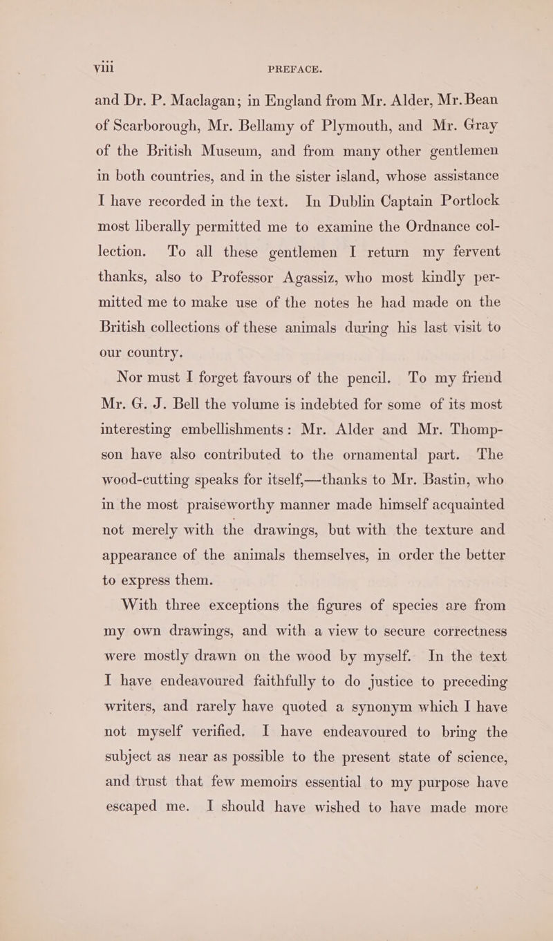 and Dr. P. Maclagan; in England from Mr. Alder, Mr. Bean of Scarborough, Mr. Bellamy of Plymouth, and Mr. Gray of the British Museum, and from many other gentlemen in both countries, and in the sister island, whose assistance I have recorded in the text. In Dublin Captain Portlock most liberally permitted me to examine the Ordnance col- lection. To all these gentlemen I return my fervent thanks, also to Professor Agassiz, who most kindly per- mitted me to make use of the notes he had made on the British collections of these animals during his last visit to our country. Nor must I forget favours of the pencil. To my friend Mr. G. J. Bell the volume is indebted for some of its most interesting embellishments: Mr. Alder and Mr. Thomp- son have also contributed to the ornamental part. The wood-cutting speaks for itself,—thanks to Mr. Bastin, who in the most praiseworthy manner made himself acquainted not merely with the drawings, but with the texture and appearance of the animals themselves, in order the better to express them. With three exceptions the figures of species are from my own drawings, and with a view to secure correctness were mostly drawn on the wood by myself. In the text I have endeavoured faithfully to do justice to preceding writers, and rarely have quoted a synonym which I have not myself verified. I have endeavoured to bring the subject as near as possible to the present state of science, and trust that few memoirs essential to my purpose have escaped me. I should have wished to have made more