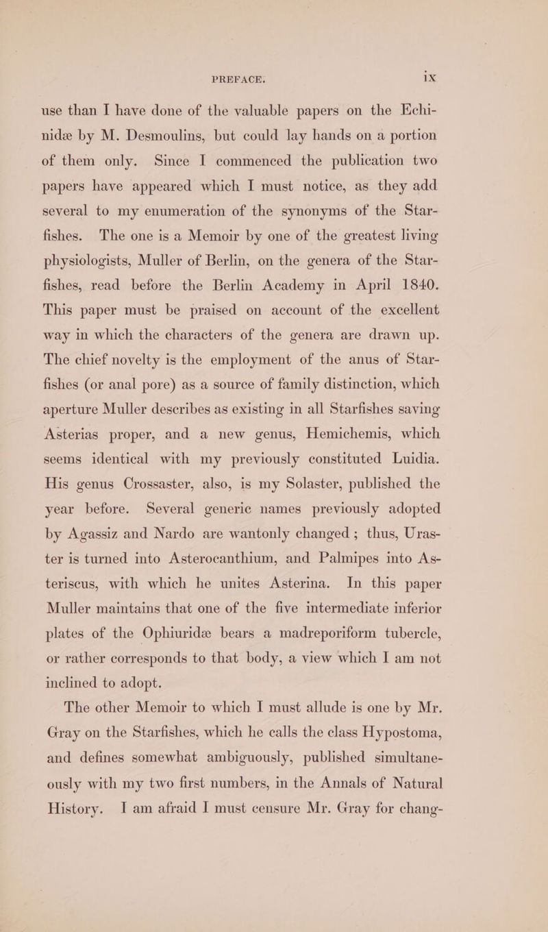 use than I have done of the valuable papers on the Echi- nide by M. Desmoulins, but could lay hands on a portion of them only. Since I commenced the publication two papers have appeared which I must notice, as they add several to my enumeration of the synonyms of the Star- fishes. The one is a Memoir by one of the greatest living physiologists, Muller of Berlin, on the genera of the Star- fishes, read before the Berlin Academy in April 1840. This paper must be praised on account of the excellent way in which the characters of the genera are drawn up. The chief novelty is the employment of the anus of Star- fishes (or anal pore) as a source of family distinction, which aperture Muller describes as existing in all Starfishes saving Asterias proper, and a new genus, Hemichemis, which seems identical with my previously constituted Luidia. His genus Crossaster, also, is my Solaster, published the year before. Several generic names previously adopted by Agassiz and Nardo are wantonly changed ; thus, Uras- ter is turned into Asterocanthium, and Palmipes into As- teriscus, with which he unites Asterma. In this paper Muller maintains that one of the five intermediate inferior plates of the Ophiuride bears a madreporiform tubercle, or rather corresponds to that body, a view which I am not inclined to adopt. The other Memoir to which I must allude is one by Mr. Gray on the Starfishes, which he calls the class Hypostoma, and defines somewhat ambiguously, published simultane- ously with my two first numbers, in the Annals of Natural History. I am afraid I must censure Mr. Gray for chang-