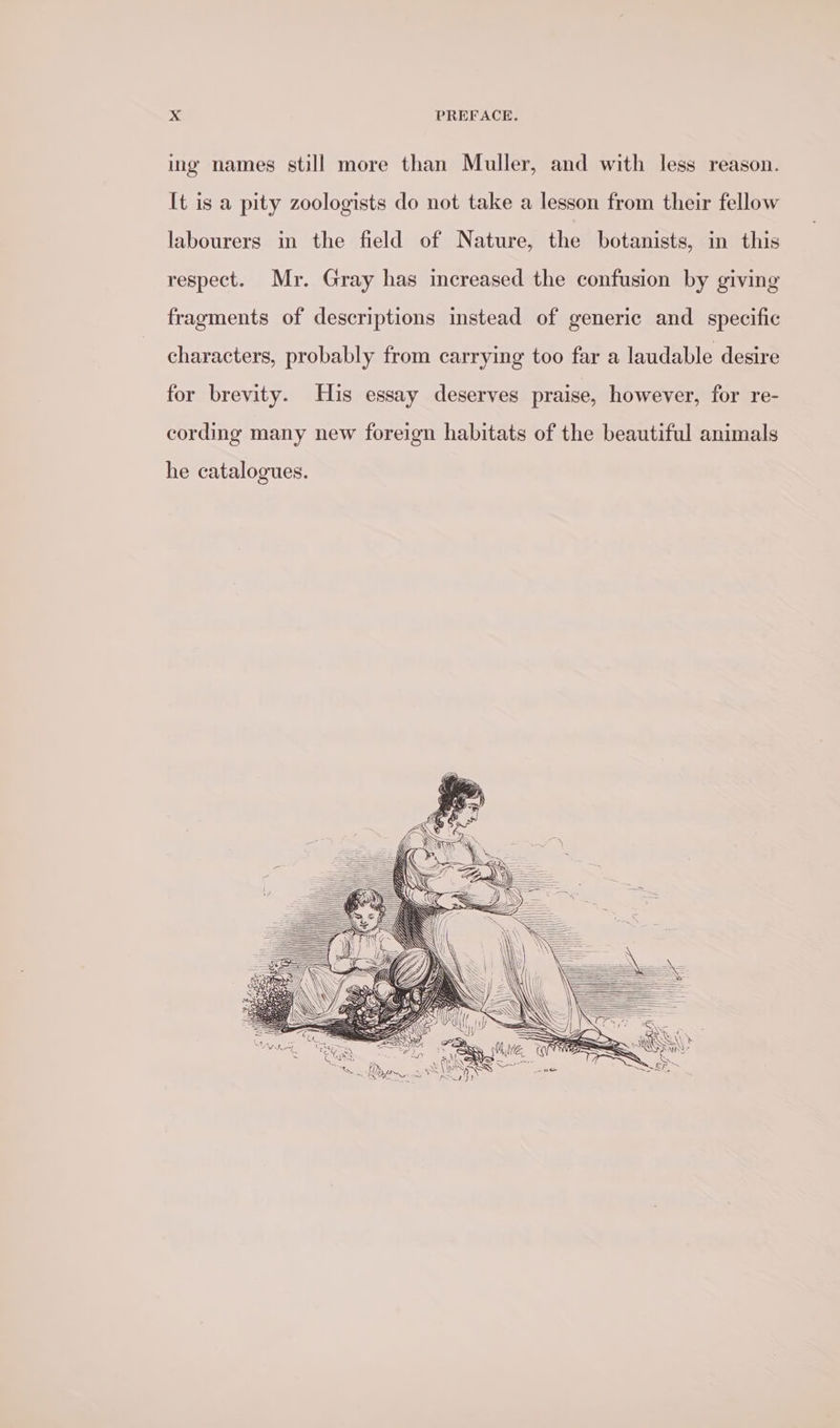 ing names still more than Muller, and with less reason. [t is a pity zoologists do not take a lesson from their fellow labourers in the field of Nature, the botanists, in this respect. Mr. Gray has increased the confusion by giving fragments of descriptions instead of generic and specific characters, probably from carrying too far a laudable desire for brevity. His essay deserves praise, however, for re- cording many new foreign habitats of the beautiful animals he catalogues.