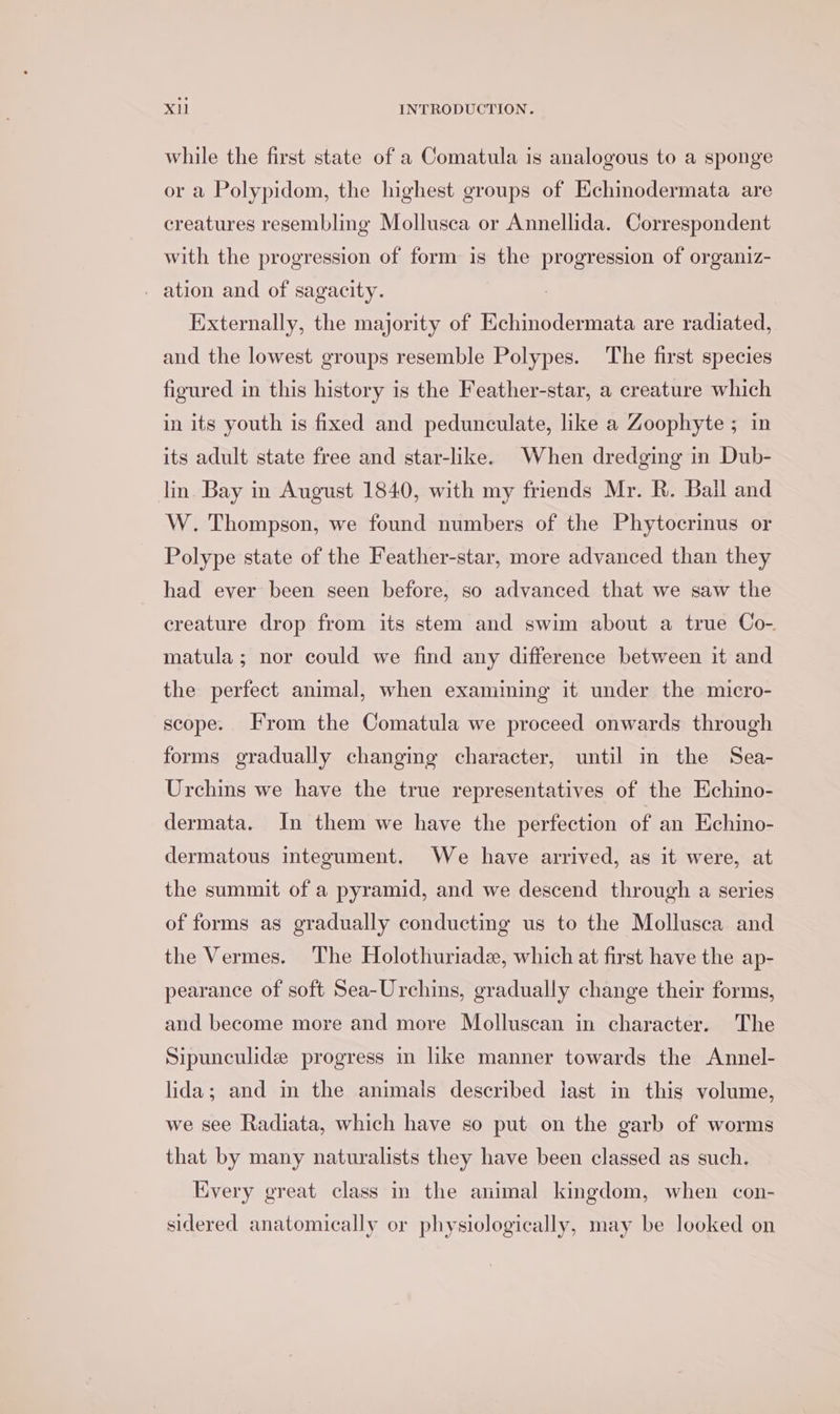 while the first state of a Comatula is analogous to a sponge or a Polypidom, the highest groups of Echinodermata are creatures resembling Mollusca or Annellida. Correspondent with the progression of form is the progression of organiz- - ation and of sagacity. Externally, the majority of Echinodermata are radiated, and the lowest groups resemble Polypes. The first species figured in this history is the Feather-star, a creature which in its youth is fixed and pedunculate, like a Zoophyte ; in its adult state free and star-like. When dredging in Dub- lin Bay in August 1840, with my friends Mr. R. Baill and W. Thompson, we found numbers of the Phytocrinus or Polype state of the Feather-star, more advanced than they had ever been seen before, so advanced that we saw the creature drop from its stem and swim about a true Co-. matula; nor could we find any difference between it and the perfect animal, when examining it under the micro- scope. From the Comatula we proceed onwards through forms gradually changing character, until in the Sea- Urchins we have the true representatives of the Echino- dermata. In them we have the perfection of an Echino- dermatous integument. We have arrived, as it were, at the summit of a pyramid, and we descend through a series of forms as gradually conducting us to the Mollusca and the Vermes. The Holothuriade, which at first have the ap- pearance of soft Sea-Urchins, gradually change their forms, and become more and more Molluscan in character. The Sipunculide progress in like manner towards the Annel- lida; and in the animals described last in this volume, we see Radiata, which have so put on the garb of worms that by many naturalists they have been classed as such. Every great class in the animal kingdom, when con- sidered anatomically or physiologically, may be looked on