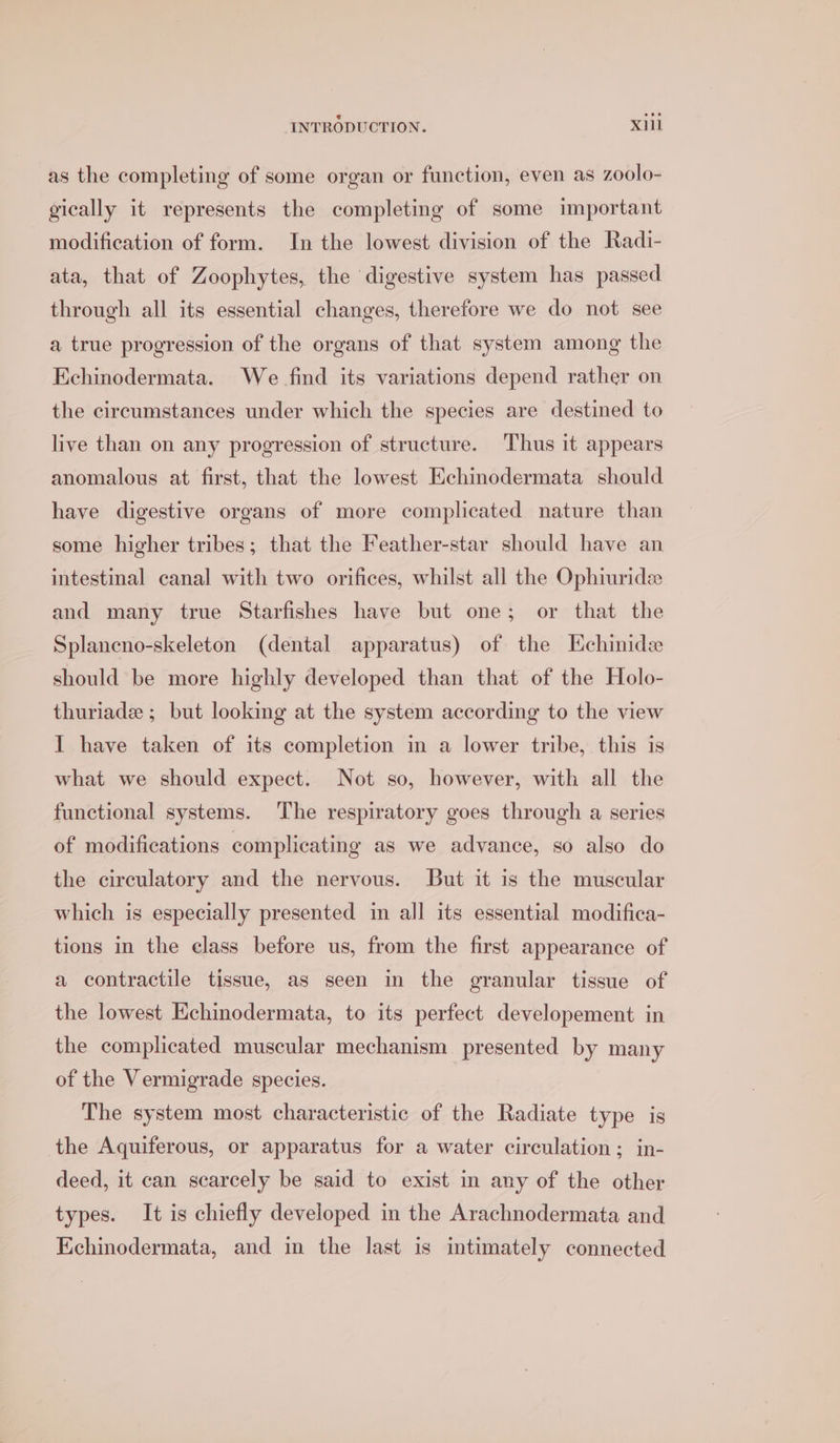 as the completing of some organ or function, even as zoolo- gically it represents the completing of some important modification of form. In the lowest division of the Radi- ata, that of Zoophytes, the digestive system has passed through all its essential changes, therefore we do not see a true progression of the organs of that system among the Echinodermata. We find its variations depend rather on the circumstances under which the species are destined to live than on any progression of structure. Thus it appears anomalous at first, that the lowest Echinodermata should have digestive organs of more complicated nature than some higher tribes; that the Feather-star should have an intestinal canal with two orifices, whilst all the Ophiuride and many true Starfishes have but one; or that the Splancno-skeleton (dental apparatus) of the HEchinide should be more highly developed than that of the Holo- thuriade ; but looking at the system according to the view I have taken of its completion in a lower tribe, this is what we should expect. Not so, however, with all the functional systems. The respiratory goes through a series of modifications complicating as we advance, so also do the circulatory and the nervous. But it is the muscular which is especially presented in all its essential modifica- tions in the class before us, from the first appearance of a contractile tissue, as seen in the granular tissue of the lowest Echinodermata, to its perfect developement in the complicated muscular mechanism presented by many of the Vermigrade species. The system most characteristic of the Radiate type is the Aquiferous, or apparatus for a water circulation; in- deed, it can scarcely be said to exist in any of the other types. It is chiefly developed in the Arachnodermata and Kchinodermata, and in the last is intimately connected