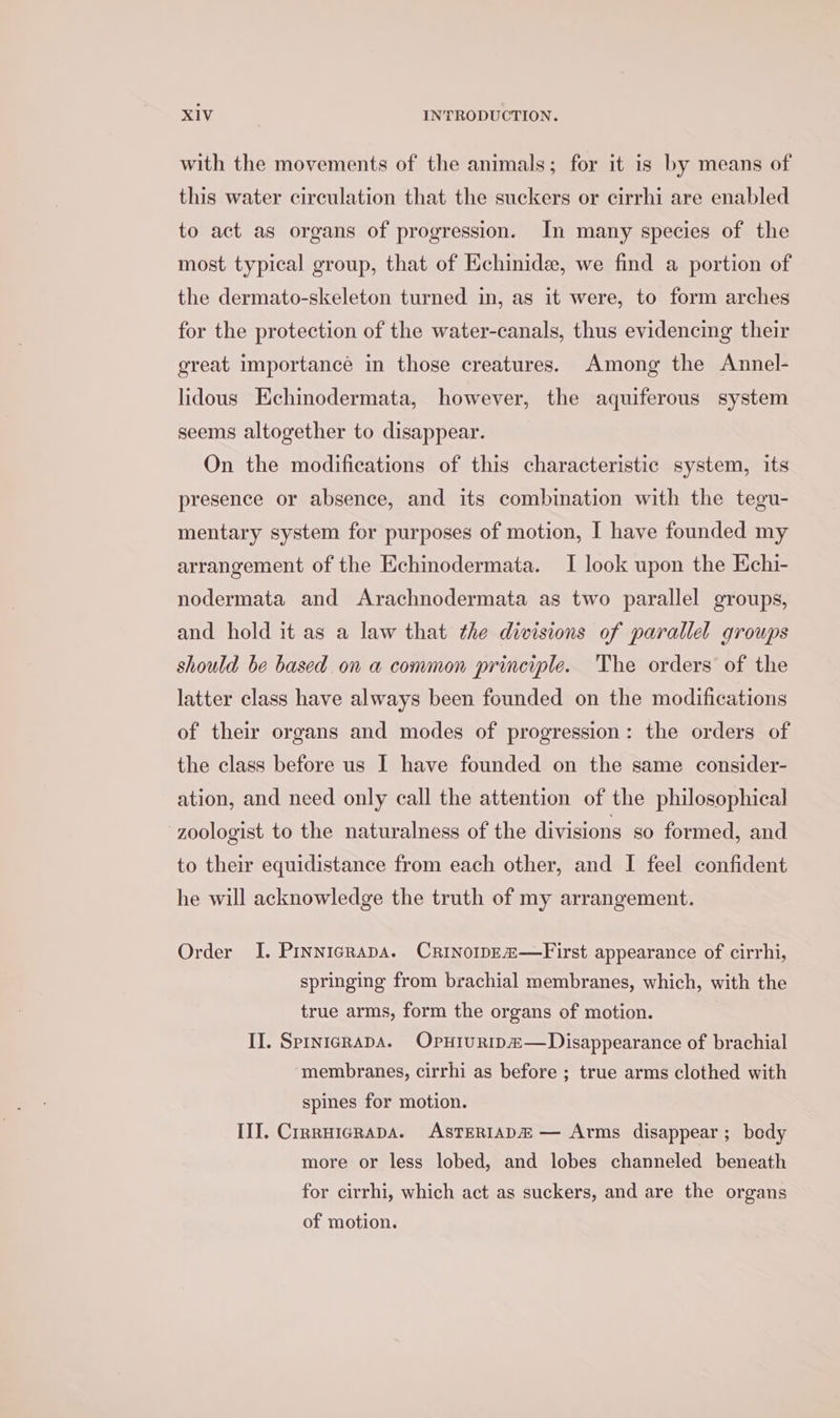 with the movements of the animals; for it is by means of this water circulation that the suckers or cirrhi are enabled to act as organs of progression. In many species of the most typical group, that of Echinide, we find a portion of the dermato-skeleton turned in, as it were, to form arches for the protection of the water-canals, thus evidencing their great importance in those creatures. Among the Annel- lidous Echinodermata, however, the aquiferous system seems altogether to disappear. On the modifications of this characteristic system, its presence or absence, and its combination with the tegu- mentary system for purposes of motion, I have founded my arrangement of the Echinodermata. I look upon the Kchi- nodermata and Arachnodermata as two parallel groups, and hold it as a law that the divisions of parallel groups should be based on a common principle. The orders of the latter class have always been founded on the modifications of their organs and modes of progression: the orders of the class before us I have founded on the same consider- ation, and need only call the attention of the philosophical zoologist to the naturalness of the divisions so formed, and to their equidistance from each other, and I feel confident he will acknowledge the truth of my arrangement. Order I. Pinnicrapa. Crinoip—Ea&amp;—First appearance of cirrhi, springing from brachial membranes, which, with the true arms, form the organs of motion. II. SprnicRapA. Opniurip#—Disappearance of brachial membranes, cirrhi as before ; true arms clothed with spines for motion. III. Crrruicrapa. AsTERIADA — Arms disappear; bedy more or less lobed, and lobes channeled beneath for cirrhi, which act as suckers, and are the organs of motion.