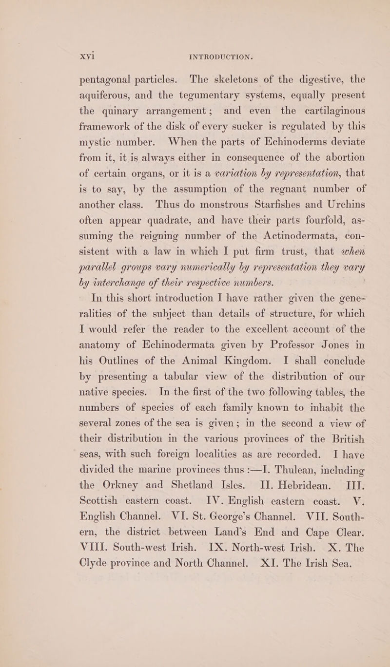 pentagonal particles. The skeletons of the digestive, the aquiferous, and the tegumentary systems, equally present the quinary arrangement; and even the cartilagious framework of the disk of every sucker is regulated by this mystic number. When the parts of Echinoderms deviate from it, it is always either in consequence of the abortion of certain organs, or it is a variation by representation, that is to say, by the assumption of the regnant number of another class. Thus do monstrous Starfishes and Urchins often appear quadrate, and have their parts fourfold, as- suming the reigning number of the Actinodermata, con- sistent with a law in which I put firm trust, that when parallel groups vary numerically by representation they ey by interchange of their respective numbers. In this short introduction I have rather given the gene- ralities of the subject than details of structure, for which I would refer the reader to the excellent account of the anatomy of Hchinodermata given by Professor Jones in his Outlines of the Animal Kingdom. TI shall conclude by presenting a tabular view of the distribution of our native species. In the first of the two following tables, the numbers of species of each family known to inhabit the several zones of the sea is given; in the second a view of their distribution in the various provinces of the British seas, with such foreign localities as are recorded. I have divided the marine provinces thus :—I. Thulean, including the Orkney and Shetland Isles. IJ. Hebridean. III. Scottish eastern coast. IV. English eastern coast. V. English Channel. VI. St. George’s Channel. WII. South- ern, the district between Land’s End and Cape Clear. VIII. South-west Irish. IX. North-west Irish. X. The Clyde province and North Channel. XI. The Irish Sea.