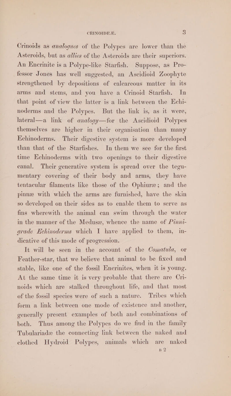 Crinoids as analogues of the Polypes are lower than the Asteroids, but as allies of the Asteroids are their superiors. An Encrinite is a Polype-like Starfish. Suppose, as Pro- fessor Jones has well suggested, an Ascidioid Zoophyte strengthened by depositions of calcareous matter in its arms and stems, and you have a Crinoid Starfish. In that point of view the latter is a link between the Echi- noderms and the Polypes. But the link is, as it were, lateral a link of analogy—tfor the Ascidioid Polypes themselves are higher in their organisation than many Echinoderms. Their digestive system is more developed than that of the Starfishes. In them we see for the first time Kchinoderms with two openings to their digestive canal. ‘Their generative system is spread over the tegu- mentary covering of their body and arms, they have tentacular filaments like those of the Ophiure; and the pinne with which the arms are furnished, have the skin so developed on their sides as to enable them to serve as fins wherewith the animal can swim through the water in the manner of the Medusee, whence the name of Pinni- grade Echinoderms which I have applied to them, in- dicative of this mode of progression. It will be seen in the account of the Comatula, or Feather-star, that we believe that animal to be fixed and stable, like one of the fossil Encrinites, when it is young. At the same time it is very probable that there are Cri- noids which are stalked throughout life, and that most of the fossil species were of such a nature. Tribes which form a link between one mode of existence and another, generally present examples of both and combinations of both. Thus among the Polypes do we find in the family Tubulariade the connecting link between the naked and clothed Hydroid Polypes, animals which are naked B2