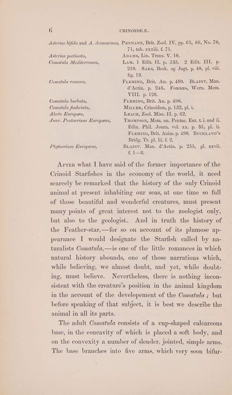 Asterias bifida and A. decacnemos, PuNNANT, Brit. Zool. IV. pp. 65, 66, No. 70, 7\, aD ceeds Asterias pectinata, Apams, Lin. Trans. V. 10. Comatula Mediterranea, . Lam. 1 Edit. Il. p.535.~2 Edit. III. p. 210. Sars, Besk. og Jagt. p. 40, pl. vill. fig. 19. Comatula rosacea, FLemine, Brit. An. p. 490. Buainv. Man. d’Actin. p. 248. Forsxzs, Wern. Mem. Vill op, 128. Comatula barbata, FLEMING, Brit. An. p. 490. Comatula fimbriata, MiuuxEr, Crinoidex, p. 132, pl. i. Alecto Kuropea, Lzacu, Zool. Mise. II. p. 62. Junr. Pentacrinus Europeus, Tuompson, Mem. on. Pentac. Eur. t. i. and ii. Edin. Phil. Journ. vol. xx. p. 35, pl. ii. FLEMING, Brit. Anim. p. 490. BuckLAND’s Bridg. Tr. pl. li. f. 2. Phytocrinus Europeus, Buainv. Man. d’Actin. p. 255, pl. xxvii. f, 1—8. Arter what I have said of the former importance of the Crinoid Starfishes in the economy of the world, it need scarcely be remarked that the history of the only Crinoid animal at present inhabiting our seas, at one time so full of those beautiful and wonderful creatures, must present many points of great interest not to the zoologist only, but also to the geologist. And in truth the history of the Feather-star,—for so on account of its plumose ap- pearance I would designate the Starfish called by na- turalists Comatula,—is one of the little romances in which natural history abounds, one of those narrations which, while believing, we almost doubt, and yet, while doubt- ing, must believe. Nevertheless, there is nothing incon- sistent with the creature’s position in the animal kingdom in the account of the developement of the Comatula ; but before speaking of that subject, it is best we describe the animal in all its parts. The adult Comatula consists of a cup-shaped calcareous base, in the concavity of which is placed a soft body, and on the convexity a number of slender, jomted, simple arms. The base branches imto five arms, which very soon bifur-