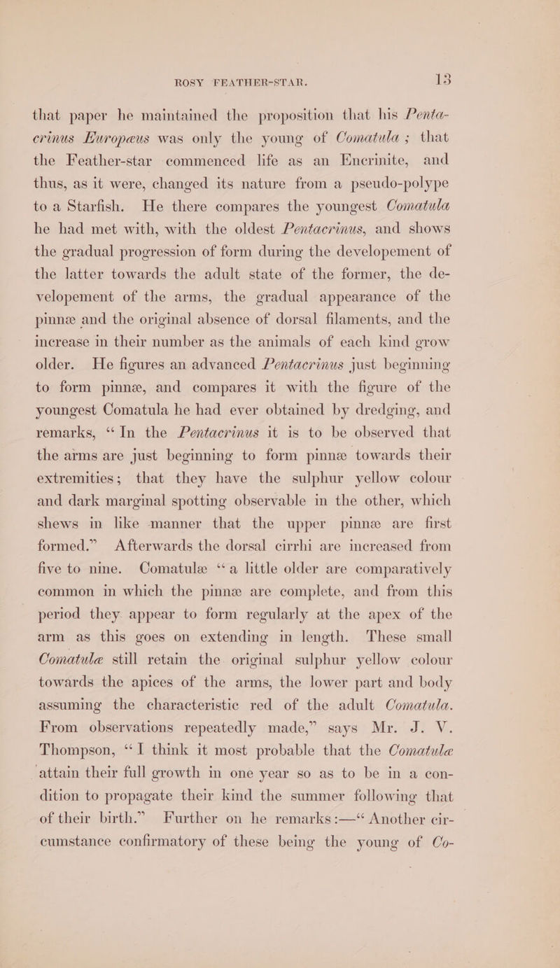 &gt;) that paper he maintained the proposition that his Penta- crinus Huropeus was only the young of Comatula ; that the Feather-star commenced life as an Enerinite, and thus, as it were, changed its nature from a pseudo-polype to a Starfish. He there compares the youngest Comatula he had met with, with the oldest Pentacrinus, and shows the gradual progression of form during the developement of the latter towards the adult state of the former, the de- velopement of the arms, the gradual appearance of the pinnee and the original absence of dorsal filaments, and the increase in their number as the animals of each kind grow older. He figures an advanced Pentacrinus just beginning to form pinne, and compares it with the figure of the youngest Comatula he had ever obtained by dredging, and remarks, ‘“‘In the Pentacrinus it is to be observed that the arms are just beginning to form pinne towards their extremities; that they have the sulphur yellow colour and dark marginal spotting observable in the other, which shews in like manner that the upper pinne are first formed.” Afterwards the dorsal cirrhi are increased from five to nme. Comatule ‘a little older are comparatively common in which the pinne are complete, and from this period they appear to form regularly at the apex of the arm as this goes on extending in length. These small Comatule still retain the original sulphur yellow colour towards the apices of the arms, the lower part and body assuming the characteristic red of the adult Comatula. From observations repeatedly made,” says Mr. J. V. Thompson, “I think it most probable that the Comatule attain their full growth im one year so as to be in a con- dition to propagate their kind the summer following that of their birth.” Further on he remarks:—‘ Another cir-_ cumstance confirmatory of these being the young of Co-