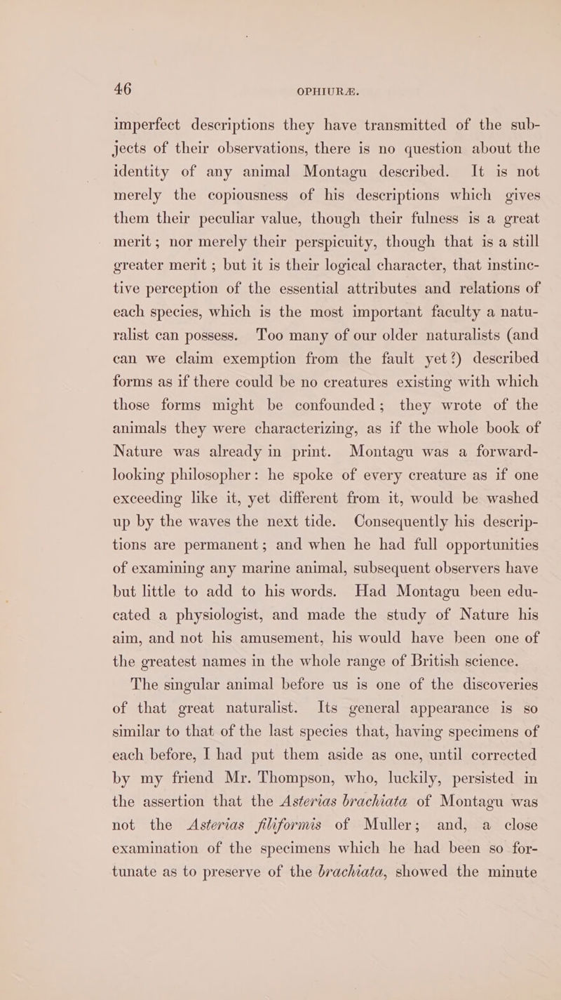imperfect descriptions they have transmitted of the sub- jects of their observations, there is no question about the identity of any animal Montagu described. It is not merely the copiousness of his descriptions which gives them their peculiar value, though their fulness is a great merit ; nor merely their perspicuity, though that is a still greater merit ; but it is their logical character, that instinc- tive perception of the essential attributes and relations of each species, which is the most important faculty a natu- ralist can possess. Too many of our older naturalists (and can we claim exemption from the fault yet?) described forms as if there could be no creatures existing with which those forms might be confounded; they wrote of the animals they were characterizing, as if the whole book of Nature was already in print. Montagu was a forward- looking philosopher: he spoke of every creature as if one exceeding like it, yet different from it, would be washed up by the waves the next tide. Consequently his descrip- tions are permanent; and when he had full opportunities of examining any marine animal, subsequent observers have but little to add to his words. Had Montagu been edu- cated a physiologist, and made the study of Nature his aim, and not his amusement, his would have been one of the greatest names in the whole range of British science. The singular animal before us is one of the discoveries of that great naturalist. Its general appearance is so similar to that of the last species that, having specimens of each before, I had put them aside as one, until corrected by my friend Mr. Thompson, who, luckily, persisted in the assertion that the Asterias brachiata of Montagu was not the Asterias jiliformis of Muller; and, a close examination of the specimens which he had been so for- tunate as to preserve of the brachiata, showed the minute