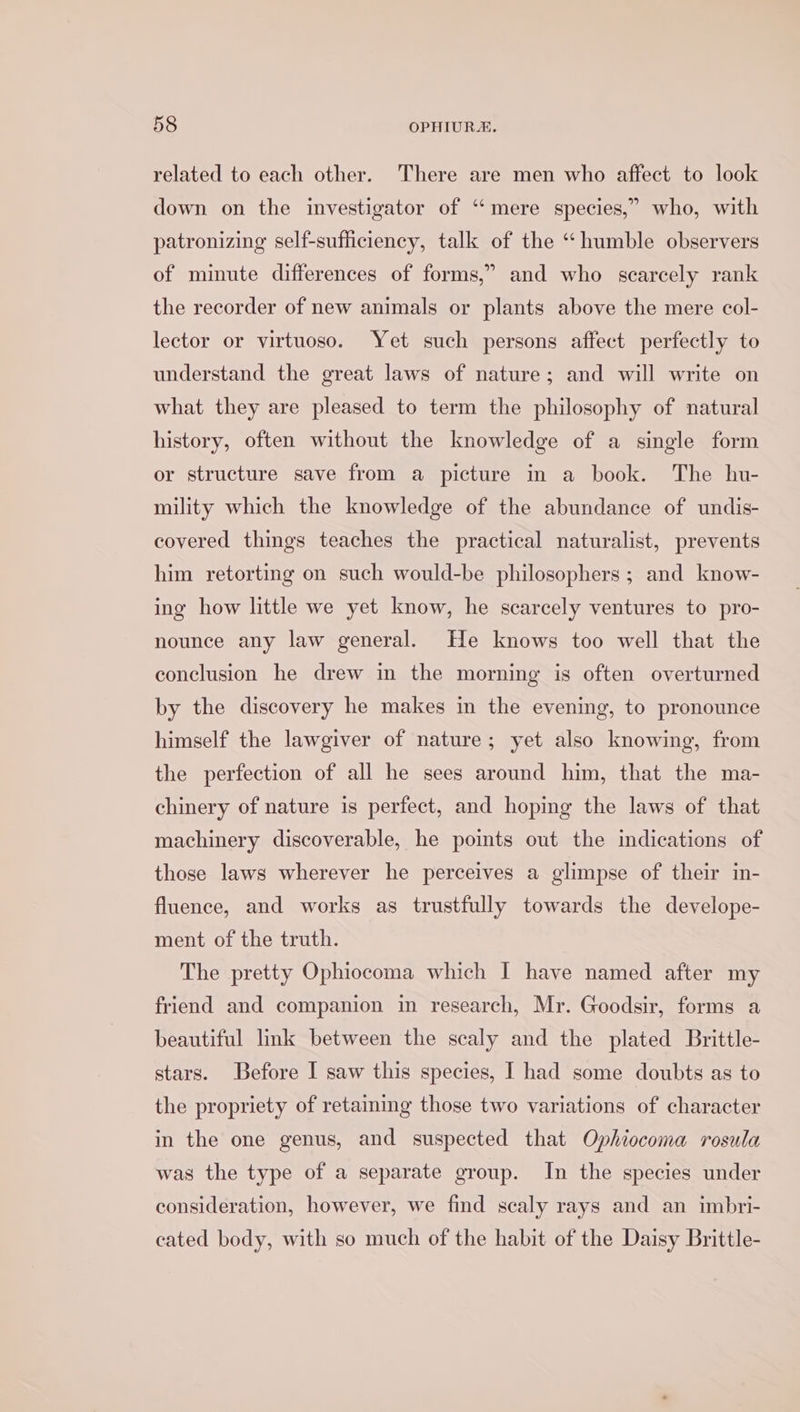 related to each other. There are men who affect to look down on the investigator of “mere species,” who, with patronizing self-sufficiency, talk of the “humble observers of minute differences of forms,” and who scarcely rank the recorder of new animals or plants above the mere col- lector or virtuoso. Yet such persons affect perfectly to understand the great laws of nature; and will write on what they are pleased to term the philosophy of natural history, often without the knowledge of a single form or structure save from a picture in a book. The hu- mility which the knowledge of the abundance of undis- covered things teaches the practical naturalist, prevents him retorting on such would-be philosophers; and know- ing how little we yet know, he scarcely ventures to pro- nounce any law general. He knows too well that the conclusion he drew in the morning is often overturned by the discovery he makes in the evening, to pronounce himself the lawgiver of nature; yet also knowing, from the perfection of all he sees around him, that the ma- chinery of nature is perfect, and hoping the laws of that machinery discoverable, he points out the indications of those laws wherever he perceives a glimpse of their in- fluence, and works as trustfully towards the develope- ment of the truth. The pretty Ophiocoma which I have named after my friend and companion in research, Mr. Goodsir, forms a beautiful link between the scaly and the plated Brittle- stars. Before I saw this species, I had some doubts as to the propriety of retaining those two variations of character in the one genus, and suspected that Ophiocoma rosula was the type of a separate group. In the species under consideration, however, we find scaly rays and an imbri- cated body, with so much of the habit of the Daisy Brittle-