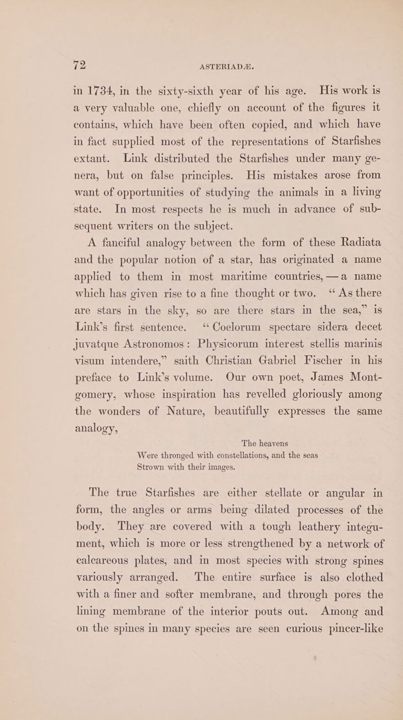 in 1734, in the sixty-sixth year of his age. His work is a very valuable one, chiefly on account of the figures it contains, which have been often copied, and which have in fact supplied most of the representations of Starfishes extant. Link distributed the Starfishes under many ge- nera, but on false principles. His mistakes arose from want of opportunities of studying the animals in a living state. In most respects he is much in advance of sub- sequent writers on the subject. A fanciful analogy between the form of these Radiata and the popular notion of a star, has origmated a name applied to them in most maritime countries, —a name which has given rise to a fine thought or two. “As there are stars in the sky, so are there stars in the sea,” is Link’s first sentence. ‘‘Coelorum spectare sidera decet juvatque Astronomos: Physicorum interest stellis marinis visum intendere,” saith Christian Gabriel Fischer in his preface to Link’s volume. Our own poet, James Mont- gomery, whose inspiration has revelled gloriously among the wonders of Nature, beautifully expresses the same analogy, The heavens Were thronged with constellations, and the seas Strown with their images. The true Starfishes are either stellate or angular in form, the angles or arms being dilated processes of the body. ‘They are covered with a tough leathery integu- ment, which is more or less strengthened by a network of calcareous plates, and in most species with strong spines variously arranged. The entire surface is also clothed with a finer and softer membrane, and through pores the lming membrane of the interior pouts out. Among and on the spines in many species are seen curious pincer-like