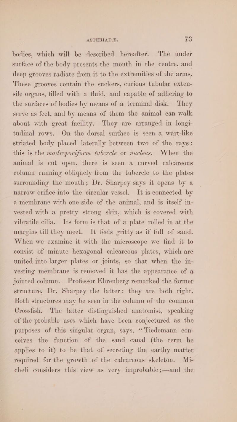 bodies, which will be described hereafter. The under surface of the body presents the mouth in the centre, and deep grooves radiate from it to the extremities of the arms. These grooves contain the suckers, curious tubular exten- sile organs, filled with a fluid, and capable of adhering to the surfaces of bodies by means of a terminal disk. They serve as feet, and by means of them the animal can walk about with great facility. They are arranged in longi- tudinal rows. On the dorsal surface is seen a wart-like striated body placed laterally between two of the rays: this is the madreporiform tubercle or nucleus. When the animal is cut open, there is seen a curved calcareous column running obliquely from the tubercle to the plates surrounding the mouth; Dr. Sharpey says it opens by a narrow orifice into the circular vessel. It is connected by a membrane with one side of the animal, and is itself in- vested with a pretty strong skin, which is covered with vibratile cilia. Its form is that of a plate rolled in at the margins till they meet. It feels gritty as if full of sand. When we examine it with the microscope we find it to consist of minute hexagonal calcareous plates, which are united into larger plates or joints, so that when the in- vesting membrane is removed it has the appearance of a jointed column. Professor Ehrenberg remarked the former structure, Dr. Sharpey the latter: they are both right. Both structures may be seen in the column of the common Crossfish. The latter distinguished anatomist, speaking of the probable uses which have been conjectured as the purposes of this smgular organ, says, ‘‘ Tiedemann con- ceives the function of the sand canal (the term he applies to it) to be that of secreting the earthy matter required for the growth of the calcareous skeleton. Mi- cheli considers this view as very improbable ;—and the