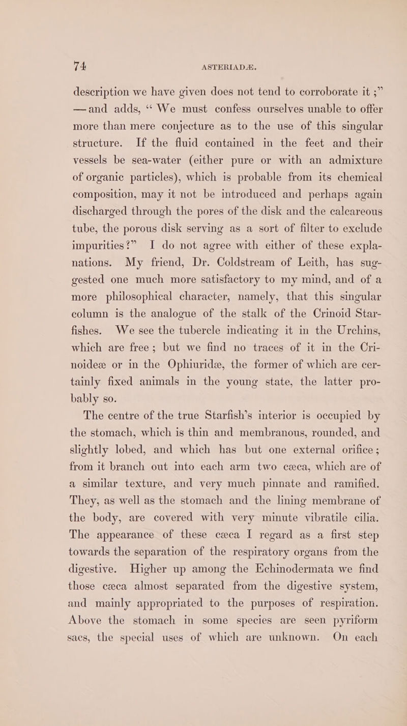description we have given does not tend to corroborate it ;” —and adds, ‘‘ We must confess ourselves unable to offer more than mere conjecture as to the use of this singular structure. If the fluid contained in the feet and their vessels be sea-water (either pure or with an admixture of organic particles), which is probable from its chemical composition, may it not be introduced and perhaps again discharged through the pores of the disk and the calcareous tube, the porous disk serving as a sort of filter to exclude impurities?” I do not agree with either of these expla- nations. My friend, Dr. Coldstream of Leith, has sug- gested one much more satisfactory to my mind, and of a more philosophical character, namely, that this singular column is the analogue of the stalk of the Crinoid Star- fishes. We see the tubercle indicating it in the Urchins, which are free; but we find no traces of it in the Cri- noidez or in the Ophiuride, the former of which are cer- tainly fixed animals in the young state, the latter pro- bably so. The centre of the true Starfish’s interior is occupied by the stomach, which is thin and membranous, rounded, and slightly lobed, and which has but one external orifice ; from it branch out into each arm two ceca, which are of a similar texture, and very much pinnate and ramified. They, as well as the stomach and the linmg membrane of the body, are covered with very minute vibratile cilia. The appearance of these ceca I regard as a first step towards the separation of the respiratory organs from the digestive. Higher up among the Echinodermata we find those ceca almost separated from the digestive system, and mainly appropriated to the purposes of respiration. Above the stomach in some species are seen pyriform sacs, the special uses of which are unknown. On each