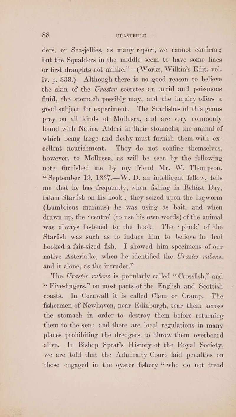 ders, or Sea-jellies, as many report, we cannot confirm ; but the Squalders in the middle seem to have some lines or first draughts not unlike.”-—( Works, Wilkin’s Edit. vol. iv. p. 333.) Although there is no good reason to believe the skin of the Uraster secretes an acrid and poisonous fluid, the stomach possibly may, and the inquiry offers a good subject for experiment. The Starfishes of this genus prey on all kinds of Mollusca, and are very commonly found with Natica Alderi in their stomachs, the animal of which being large and fleshy must furnish them with ex- cellent nourishment. They do not confine themselves, however, to Mollusca, as will be seen by the following note furnished me by my friend Mr. W. Thompson. “September 19, 1837.—W. D. an intelligent fellow, tells me that he has frequently, when fishing in Belfast Bay, taken Starfish on his hook ; they seized upon the lugworm (Lumbricus marimus) he was using as bait, and when drawn up, the ‘centre’ (to use his own words) of the animal was always fastened to the hook. The ‘pluck’ of the Starfish was such as to induce him to believe he had hooked a fair-sized fish. I showed him specimens of our native Asteriade, when he identified the Uvraster rubens, and it alone, as the intruder.” The Uraster rubens is popularly called “ Crossfish,” and ‘“ Five-fingers,” on most parts of the English and Scottish coasts. In Cornwall it is called Clam or Cramp. The fishermen of Newhaven, near Edinburgh, tear them across the stomach in order to destroy them before returning them to the sea; and there are local regulations in many places prohibiting the dredgers to throw them overboard alive. In Bishop Sprat’s History of the Royal Society, we are told that the Admiralty Court laid penalties on those engaged in the oyster fishery “who do not tread