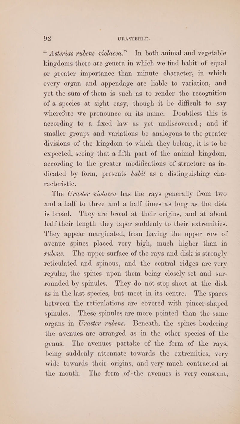 “ Asterias rubens violacea.” In both animal and vegetable kingdoms there are genera in which we find habit of equal or greater importance than minute character, in which every organ and appendage are liable to variation, and yet the sum of them is such as to render the recognition of a species at sight easy, though it be difficult to say wherefore we pronounce on its name. Doubtless this is according to a fixed law as yet undiscovered; and if smaller groups and variations be analogous to the greater divisions of the kingdom to which they belong, it is to be expected, seeing that a fifth part of the animal kingdom, according to the greater modifications of structure as in- dicated by form, presents /abit as a distinguishing cha- racteristic. The Uraster violacea has the rays generally from two and a half to three and a half times as long as the disk is broad. They are broad at their origins, and at about half their length they taper suddenly to their extremities. They appear marginated, from having the upper row of avenue spines placed very high, much higher than in yubens. ‘The upper surface of the rays and disk is strongly reticulated and spinous, and the central ridges are very regular, the spines upon them being closely set and sur- rounded by spimules. They do not stop short at the disk as in the last species, but meet in its centre. The spaces between the reticulations are covered with pincer-shaped spinules. These spinules are more pointed than the same organs in Uraster rubens. Beneath, the spines bordering the avenues are arranged as in the other species of the genus. The avenues partake of the form of the rays, being suddenly attenuate towards the extremities, very wide towards their origins, and very much contracted at the mouth. The form of-the avenues is very constant,