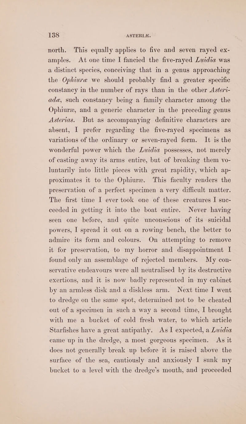 north. This equally applies to five and seven rayed ex- amples. At one time I fancied the five-rayed Luidia was a distinct species, conceiving that in a genus approaching the Ophiure we should probably find a greater specific constancy in the number of rays than in the other Asteri- ade, such constancy being a family character among the Ophiure, and a generic character in the preceding genus Asterias. But as accompanying definitive characters are absent, I prefer regarding the five-rayed specimens as variations of the ordinary or seven-rayed form. It is the wonderful power which the Lwidia possesses, not merely of casting away its arms entire, but of breaking them vo- luntarily into little pieces with great rapidity, which ap- proximates it to the Ophiure. This faculty renders the preservation of a perfect specimen a very difficult matter. The first time I ever took one of these creatures I suc- ceeded in getting it into the boat entire. Never having seen one before, and quite unconscious of its suicidal powers, I spread it out on a rowing bench, the better to admire its form and colours. On attempting to remove it for preservation, to my horror and disappointment I found only an assemblage of rejected members. My con- servative endeavours were all neutralised by its destructive exertions, and it is now badly represented in my cabinet by an armless disk and a diskless arm. Next time I went to dredge on the same spot, determined not to be cheated out of a specimen in such a way a second time, I brought with me a bucket of cold fresh water, to which article Starfishes have a great antipathy. As I expected, a Luidia came up in the dredge, a most gorgeous specimen. As it does not generally break up before it is raised above the surface of the sea, cautiously and anxiously I sunk my bucket to a level with the dredge’s mouth, and proceeded