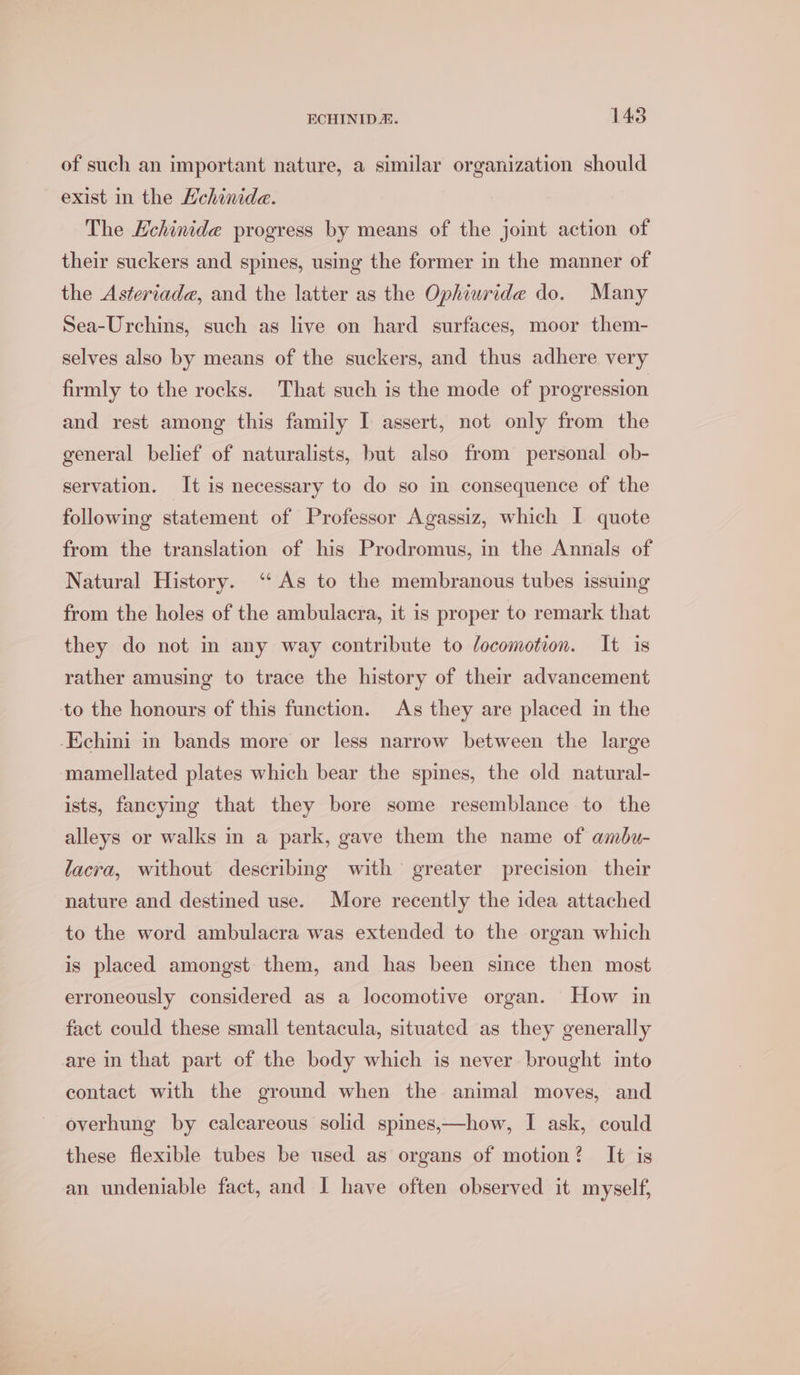 of such an important nature, a similar organization should exist in the Hehinide. The Echinide progress by means of the joint action of their suckers and spines, using the former in the manner of the Asteriade, and the latter as the Ophiuride do. Many Sea-Urchins, such as live on hard surfaces, moor them- selves also by means of the suckers, and thus adhere very firmly to the rocks. That such is the mode of progression and rest among this family I assert, not only from the general belief of naturalists, but also from personal ob- servation. It is necessary to do so in consequence of the following statement of Professor Agassiz, which I quote from the translation of his Prodromus, in the Annals of Natural History. ‘As to the membranous tubes issuing from the holes of the ambulacra, it is proper to remark that they do not in any way contribute to locomotion. It is rather amusing to trace the history of their advancement to the honours of this function. As they are placed in the -Echini in bands more or less narrow between the large mamellated plates which bear the spines, the old natural- ists, fancying that they bore some resemblance to the alleys or walks in a park, gave them the name of ambu- lacra, without describing with greater precision their nature and destined use. More recently the idea attached to the word ambulacra was extended to the organ which is placed amongst them, and has been since then most erroneously considered as a locomotive organ. How in fact could these small tentacula, situated as they generally are in that part of the body which is never brought into contact with the ground when the animal moves, and overhung by calcareous solid spines,—how, I ask, could these flexible tubes be used as organs of motion? It is an undeniable fact, and I have often observed it myself,