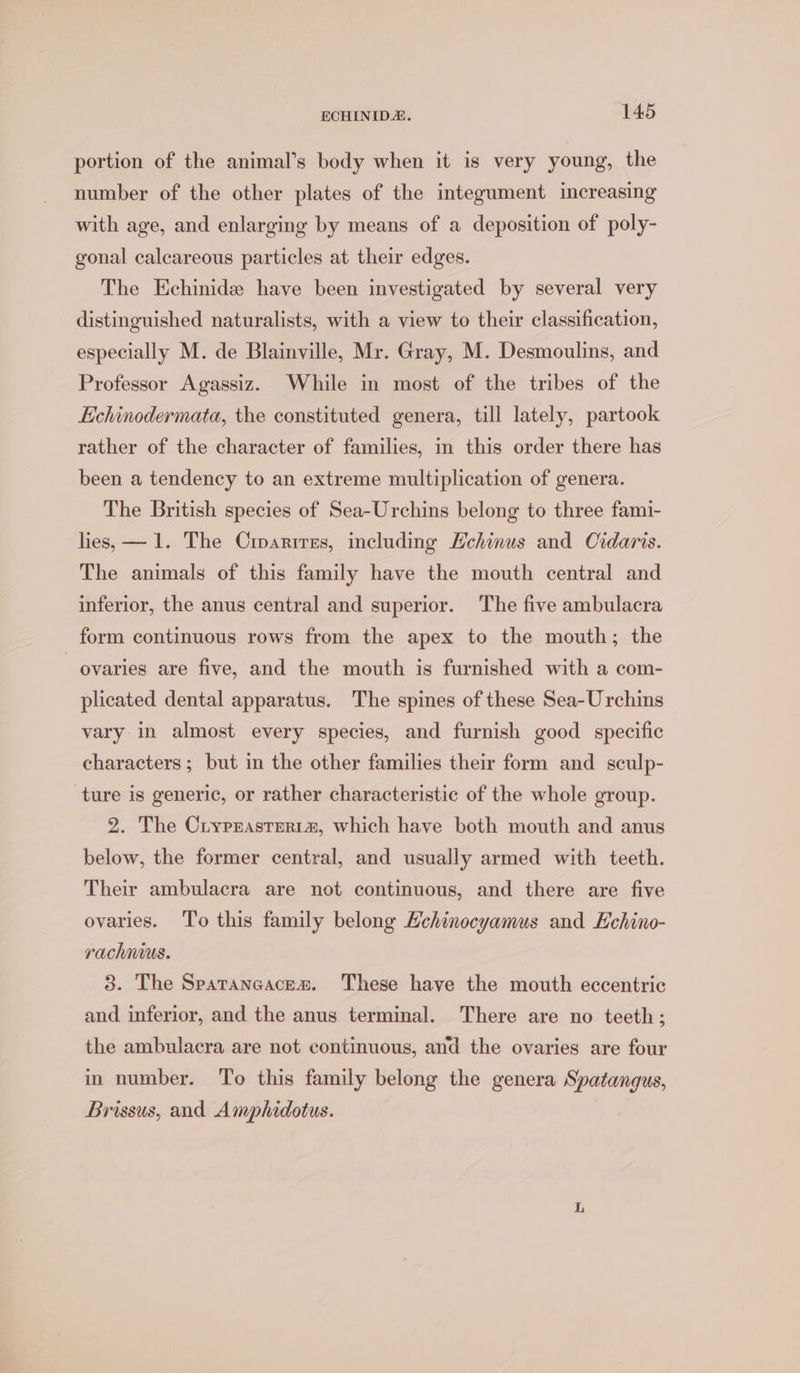 portion of the animal’s body when it is very young, the number of the other plates of the integument increasing with age, and enlarging by means of a deposition of poly- gonal calcareous particles at their edges. The Echinide have been investigated by several very distinguished naturalists, with a view to their classification, especially M. de Blainville, Mr. Gray, M. Desmoulins, and Professor Agassiz. While in most of the tribes of the Echinodermata, the constituted genera, till lately, partook rather of the character of families, in this order there has been a tendency to an extreme multiplication of genera. The British species of Sea-Urchins belong to three fami- lies, — 1. The Crparires, including Hehinus and Cidaris. The animals of this family have the mouth central and inferior, the anus central and superior. The five ambulacra form continuous rows from the apex to the mouth; the ovaries are five, and the mouth is furnished with a com- plicated dental apparatus. The spines of these Sea-Urchins vary in almost every species, and furnish good specific characters; but in the other families their form and sculp- ture is generic, or rather characteristic of the whole group. 2. The Cryprasterta, which have both mouth and anus below, the former central, and usually armed with teeth. Their ambulacra are not continuous, and there are five ovaries. ‘To this family belong Hchinocyamus and Echino- rachnius. 3. The Sparancacex. These have the mouth eccentric and inferior, and the anus terminal. There are no teeth; the ambulacra are not continuous, and the ovaries are four in number. To this family belong the genera Spatangus, Brissus, and Amphidotus.