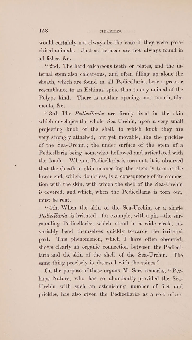 would certainly not always be the case if they were para- sitical animals. Just as Lerneee are not always found in all fishes, &amp;e. ‘Ind. The hard calcareous teeth or plates, and the in- ternal stem also calcareous, and often filling up alone the sheath, which are found in all Pedicellariz, bear a greater resemblance to an Echinus spine than to any animal of the Polype kind. There is neither opening, nor mouth, fila- ments, &amp;c. “3rd. The Pedicellarie are firmly fixed in the skin which envelopes the whole Sea-Urchin, upon a very small projecting knob of the shell, to which knob they are very strongly attached, but yet movable, like the prickles of the Sea-Urchin; the under surface of the stem of a Pedicellaria being somewhat hollowed and articulated with the knob. When a Pedicellaria is torn out, it is observed that the sheath or skin connecting the stem is torn at the lower end, which, doubtless, is a consequence of its connec- tion with the skin, with which the shell of the Sea-Urchin is covered, and which, when the Pedicellaria is torn out, must be rent. “Ath. When the skin of the Sea-Urchin, or a single Pedicellaria is iritated—for example, with a pin—the sur- rounding Pedicellariz, which stand in a wide circle, in- variably bend themselves quickly towards the irritated part. This phenomenon, which I have often observed, shows clearly an organic connection between the Pedicel- laria and the skin of the shell of the Sea-Urchin. The same thing precisely is observed with the spines.” On the purpose of these organs M. Sars remarks, “ Per- haps Nature, who has so abundantly provided the Sea- Urchin with such an astonishing number of feet and prickles, has also given the Pedicellariz as a sort of an-