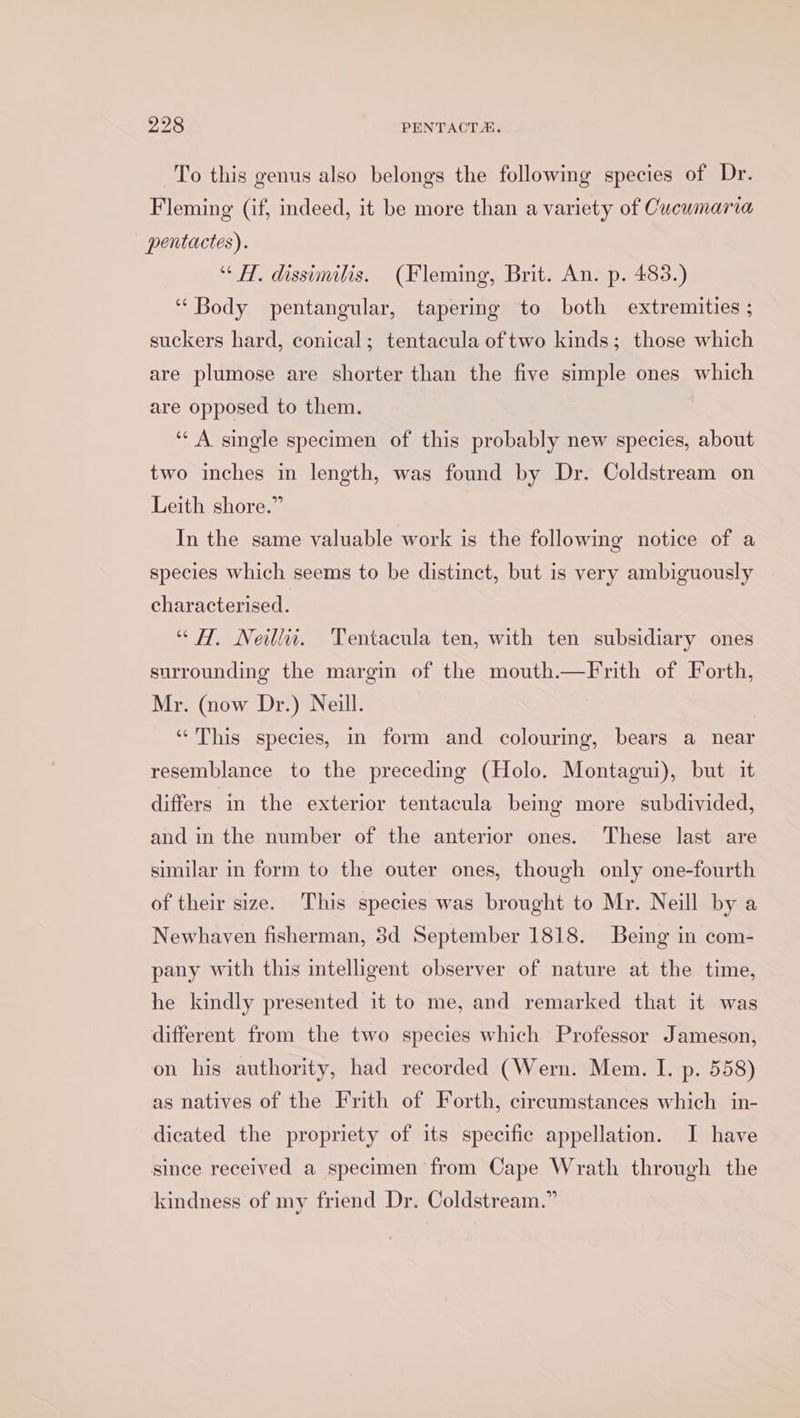 To this genus also belongs the following species of Dr. Fleming (if, indeed, it be more than a variety of Cucumaria pentactes). “HH. dissimilis. (Fleming, Brit. An. p. 483.) “Body pentangular, tapering to both extremities ; suckers hard, conical; tentacula of two kinds; those which are plumose are shorter than the five simple ones which are opposed to them. ““ A single specimen of this probably new species, about two inches in length, was found by Dr. Coldstream on Leith shore.” In the same valuable work is the following notice of a species which seems to be distinct, but is very ambiguously characterised. “HH, Neill. 'Tentacula ten, with ten subsidiary ones surrounding the margin of the mouth.—Frith of Forth, Mr. (now Dr.) Neill. ‘This species, in form and colouring, bears a near resemblance to the preceding (Holo. Montagui), but it differs in the exterior tentacula bemg more subdivided, and in the number of the anterior ones. These last are similar in form to the outer ones, though only one-fourth of their size. This species was brought to Mr. Neill by a Newhaven fisherman, 3d September 1818. Being in com- pany with this intelligent observer of nature at the time, he kindly presented it to me, and remarked that it was different from the two species which Professor Jameson, on his authority, had recorded (Wern. Mem. I. p. 558) as natives of the Frith of Forth, circumstances which in- dicated the propriety of its specific appellation. I have since received a specimen from Cape Wrath through the kindness of my friend Dr. Coldstream.”