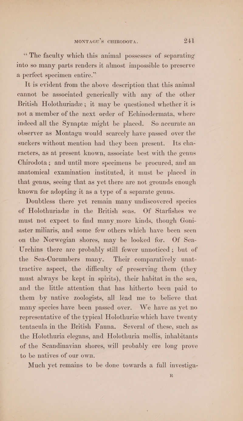 “The faculty which this animal possesses of separating into so many parts renders it almost impossible to preserve a perfect specimen entire.” Tt is evident from the above description that this animal cannot be associated generically with any of the other British Holothuriade ; it may be questioned whether it is not a member of the next order of Echinodermata, where indeed all the Synapte might be placed. So accurate an observer as Montagu would scarcely have passed over the suckers without mention had they been present. Its cha- racters, as at present known, associate best with the genus Chirodota; and until more specimens be procured, and an anatomical examination instituted, it must be placed in that genus, seeing that as yet there are not grounds enough known for adopting it as a type of a separate genus. Doubtless there yet remain many undiscovered species of Holothuriade in the British seas. Of Starfishes we must not expect to find many more kinds, though Goni- aster miliaris, and some few others which have been seen on the Norwegian shores, may be looked for. Of Sea- - Urchins there are probably still fewer unnoticed; but of the Sea-Cucumbers many. Their comparatively unat- tractive aspect, the difficulty of preserving them (they must always be kept in spirits), their habitat in the sea, and the little attention that has hitherto been paid to them by native zoologists, all lead me to believe that many species have been passed over. We have as yet no representative of the typical Holothuria which have twenty tentacula in the British Fauna. Several of these, such as the Holothuria elegans, and Holothuria mollis, inhabitants of the Scandinavian shores, will probably ere long prove to be natives of our own. Much yet remains to be done towards a full investiga- R